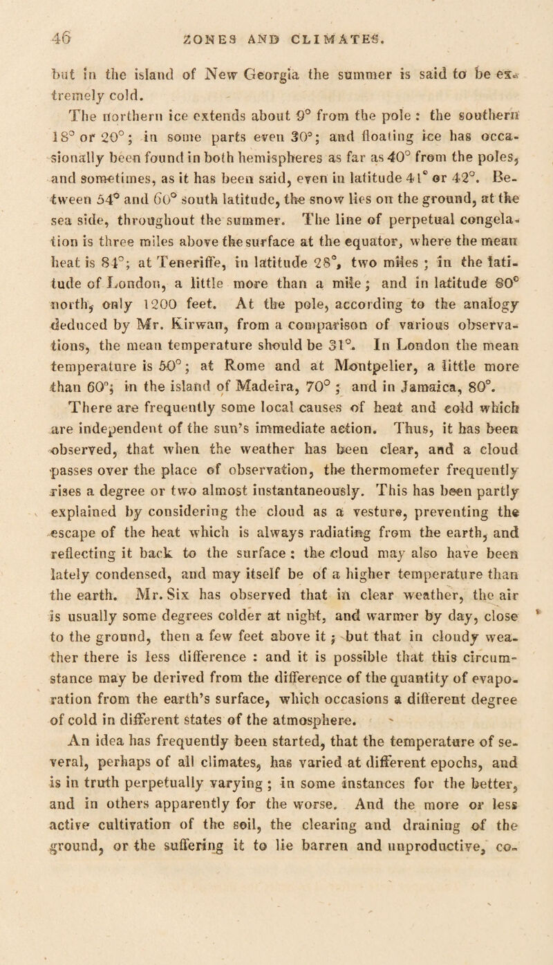 but in the island of New Georgia the summer is said to be es« tremely cold. The northern ice extends about 9° from the pole .* the southern 18° or 20°; in some parts even 30®; and floating ice has occa¬ sionally been found in both hemispheres as far as 40° from the poles, and sometimes, as it has been said, even in latitude 41° or 42°. Be¬ tween 54° and 60° south latitude, the snow lies on the ground, at the sea side, throughout the summer. The line of perpetual congela¬ tion is three miles above the surface at the equator, where the mean heat is 84°; at Teneriffe, in latitude 28°, two miles ; in the lati¬ tude of London, a little more than a mile; and in latitude §Oc north, only 1200 feet. At the pole, according to the analogy deduced by Mr. Kirwan, from a comparison of various observa¬ tions, the mean temperature should be 31°. In London the mean temperature is 50°; at Rome and at Montpelier, a little more than 60°; in the island of Madeira, 70° ; and in Jamaica, 80°. There are frequently some local causes of heat and cold which are independent of the sun’s immediate action. Thus, it has been observed, that when the weather has been clear, and a cloud passes over the place ©f observation, the thermometer frequently rises a degree or two almost instantaneously. This has been partly explained by considering the cloud as a vesture, preventing the escape of the heat which is always radiating from the earth, and reflecting it back to the surface ; the -cloud may also have been lately condensed, and may itself be of a higher temperature than the earth. Mr. Six has observed that in clear weather, the air is usually some degrees colder at night, and warmer by day, close to the ground, then a few feet above it; but that in cloudy wea¬ ther there is less difference : and it is possible that this circum¬ stance may be derived from the difference of the quantity of evapo¬ ration from the earth’s surface, which occasions a different degree of cold in different states of the atmosphere. An idea has frequently been started, that the temperature of se¬ veral, perhaps of all climates, has varied at different epochs, and is in truth perpetually varying ; in some instances for the better, and in others apparently for the worse. And the more or less active cultivation of the soil, the clearing and draining of the ground, or the suffering it to lie barren and unproductive, co-