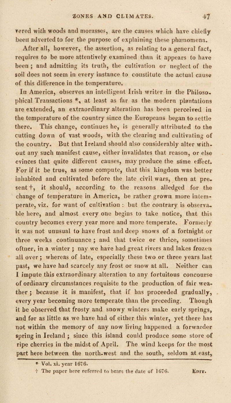 vered with woods and morasses, are the causes which have chiefly been adverted to for the purpose of explaining these phenomena. After all, however, the assertion, as relating to a general fact, requires to be more attentively examined than it appears to have been ; and admitting its truth, the cultivation or neglect of the soil does not seem in every instance to constitute the actual cause of this difference in the temperature. In America, observes an intelligent Irish writer in the Philoso¬ phical Transactions at least as far as the modern plantations are extended, an extraordinary alteration has been perceived in the temperature of the country since the Europeans began to settle there. This change, continues he, is generally attributed to the cutting down of vast woods, with the clearing and cultivating of the country. But that Ireland should also considerably alter with¬ out any such manifest cause, either invalidates that reason, or else evinces that quite different causes, may produce the sdme effect. For if it be true, as some compute, that this kingdom was better inhabited and cultivated before the late civil wars, then at pre¬ sent f, it should, according to the reasons alledged for the change of temperature in America, be rather grown more intem¬ perate, viz. for want of cultivation : but the contrary is observa¬ ble here, and almost every one begins to take notice, that this country becomes every year more and more temperate. Formerly it was not unusual to have frost and deep snows of a fortnight or three w^eeks continuance ; and that twice or thrice, sometimes oftner, in a winter ; nay we have had great rivers and lakes frozen all over; whereas of late, especially these two or three years last past, we have had scarcely any frost or snow at all. Neither can I impute this extraordinary alteration to any fortuitous concourse of ordinary circumstances requisite to the production of fair wea¬ ther ; because it is manifest, that if has proceeded gradually, every year becoming more temperate than the preceding. Though it be observed that frosty and snowy winters make early springs, and for as little as we have had of either this winter, yet there has not within the memory of any now living happened a forwarder spring in Ireland ; since this island could produce some store of ripe cherries in the midst of April. The wind keeps for the most part here between the north-west and the south, seldom at east, * Vol. xi. year 1676. i The paper here referred to bears the date of 1676. Edit.