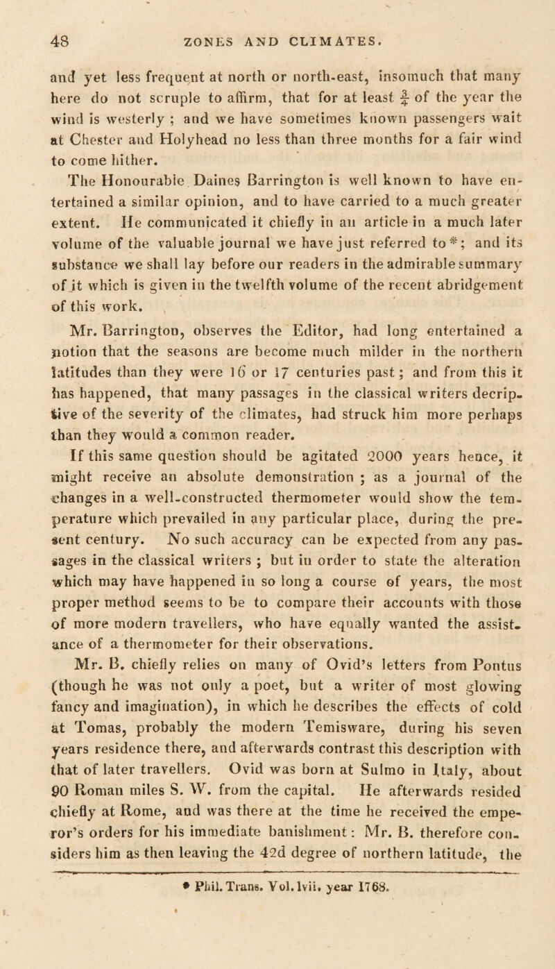 and yet less frequent at north or north-east, insomuch that many here do not scruple to affirm, that for at least of the year the wind is westerly ; and we have sometimes known passengers wait at Chester and Holyhead no less than three months for a fair wind to come hither. The Honourable Daines Barrington is well known to have en¬ tertained a similar opinion, and to have carried to a much greater extent. He communicated it chiefly in an article in a much later volume of the valuable journal we have just referred to*; and its substance we shall lay before our readers in the admirable summary of it which is given in the twelfth volume of the recent abridgement of this work. Mr. Barrington, observes the Editor, had long entertained a jnotion that the seasons are become much milder in the northern latitudes than they were 16 or i7 centuries past; and from this it has happened, that many passages in the classical writers decep¬ tive of the severity of the climates, had struck him more perhaps than they would a common reader. If this same question should be agitated 2000 years hence, it might receive an absolute demonstration ; as a journal of the changes in a well-constructed thermometer would show the tem¬ perature which prevailed in any particular place, during the pre¬ sent century. No such accuracy can be expected from any pas¬ sages in the classical writers ; but in order to state the alteration which may have happened in so long a course of years, the most proper method seems to be to compare their accounts with those of more modern travellers, who have equally wanted the assist¬ ance of a thermometer for their observations. Mr. B. chiefly relies on many of Ovid’s letters from Pontus (though he was not only a poet, but a writer of most glowing fancy and imagination), in which he describes the effects of cold at Tomas, probably the modern Temisware, during his seven years residence there, and afterwards contrast this description with that of later travellers. Ovid was born at Sulmo in Italy, about 90 Roman miles S. W. from the capital. He afterwards resided chiefly at Rome, and was there at the time he received the empe¬ ror’s orders for his immediate banishment: Mr. B. therefore con¬ siders him as then leaving the 42d degree of northern latitude, the • Phil. Trans. Yol.lvii. year 1768.