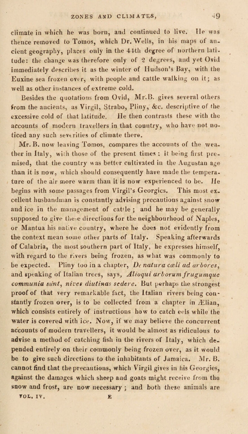 ■ climate in winch he was born, anti continued to live, fie was thence removed to Tomos, which Dr. Wells, in his maps of an¬ cient geography, places only in the 44th degree of northern lati. tude: the change was therefore only of 2 degrees, and yet Ovid immediately describes it as the winter of Hudson’s Bay, with the Euxine sea frozen over, with people and cattle walking on it; as well as other instances of extreme cold. Besides the quotations from Ovid, Mr.B. gives several others from the ancients, as Virgil, Strabo, Pliny, &c. descriptive of the excessive cold of that latitude. He then contrasts these with the accounts of modern travellers in that country, who have not no¬ ticed any such sevtrities of climate there. Mr.B. now leaving Tomos, compares the accounts of the wea¬ ther in Italy, with those of the present times ; it being first pre¬ mised, that the country was better cultivated in the Augustan age than it is now, which should consequently have made the tempera¬ ture of the air more warm than it is now experienced to be. He begins with some passages from Virgil’s Georgies. This most ex¬ cellent husbandman is constantly advising precautions against snow and ice in the management of cat'le ; and he may be generally supposed to give the.-e directions for the neighbourhood of Naples, or Mantua his native country, where he does not evidently from the context mean some other parts of Italy. Speaking afterwards of Calabria, the most southern part of Italy, he expresses himself, with regard to the rivers being frozen, as what was commonly to be expected. Pliny too in a chapter, De nature cwli ad arbores, and speaking of Italian trees, says, Alioqui arborum frugumque communia stint, nines diutinas sedere. But perhaps the strongest proof of that very remarkable fact, the Italian rivers being con¬ stantly frozen over, is to be collected from a chapter in dilian, which consists entirely of instructions how to catch eels while the water is covered with ice. Now, if we may believe the concurrent accounts of modern travellers, it would be almost as ridiculous to advise a method of catching fish in the rivers of Italy, which de¬ pended entirely on their commonly being frozen over, as it would be to give such directions to the inhabitants of Jamaica. Mr. B. cannot find that the precautions, which Virgil gives in his Georgies, against the damages which sheep and goats might receive from the snow and frost, are now necessary ; and both these animals are VOL, it. E