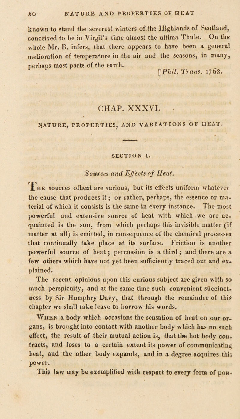 £0 NATURE AND PROPERTIES OF HEAT known to stand the severest winters of.the Highlands of Scotland, conceived to be in Virgil’s time almost the ultima Thule. On the whole Mr. B. infers, that there appears to have been a general melioration of temperature in the air and the seasons, in many, perhaps most parts of the earth. [Phil. Trans. l?6S. CHAP. XXXVI. . r nature, properties, and variations of heat. SECTION I. Sources and Effects of Heat. 1 he sources ofheat are various, but its effects uniform whatever the cause that produces it; or rather, perhaps, the essence or ma¬ terial of which it consists is the same in every instance. The most powerful and extensive sonrce of heat with which we are ac¬ quainted is the sun, from which perhaps this invisible matter (if matter at all) is emitted, in consequence of the chemical processes that continually take place at its surface. Friction is another powerful source of heat; percussion is a third; and there are a few others which have not yet been sufficiently traced out and ex¬ plained. The recent opinions upon this curious subject are given with so much perspicuity, and at the same time such convenient succinct¬ ness by Sir Humphry Davy, that through the remainder of this chapter we shall take leave to borrow his words. When a body which occasions the sensation of heat on our or¬ gans, is brought into contact with another body which has no such effect, the result of their mutual action is, that the hot body con¬ tracts, and loses to a certain extent its power of communicating heat, and the other body expands, and in a degree acquires this power. Tins lawr may be exemplified with respect to every form of pon-