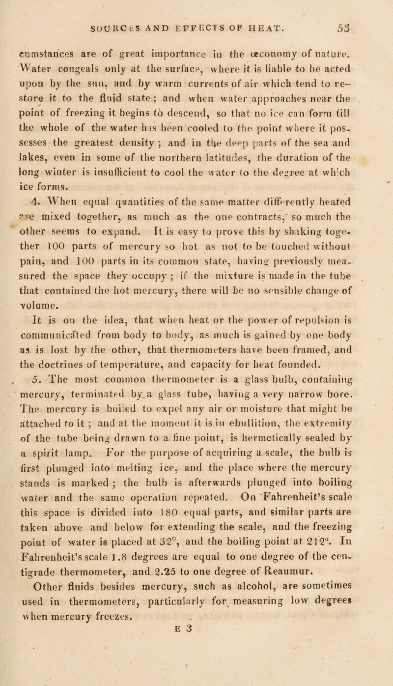 cumstances are of great importance in the ceconomy of nature. Water congeals only at the surface, where it is liable to be acted upon by the sun, and by warm currents of air w hich tend to re¬ store it to the fluid state; and when water approaches near the point of freezing it begins to descend, so that no ice can form til! the whole of the water has been cooled to the point where it pos¬ sesses the greatest density ; and in the depp parts of the sea and lakes, even in some of the northern latitudes, the duration of the long winter is insufficient to cool the water to the degree at which ice forms. 4. When equal quantities of the same matter differently heated n?e mixed together, as mnch as the one contracts,' so much the other seems to expand. It is easy to prove this by shaking toge¬ ther 100 parts of mercury so hot as not to be touched without pain, and 100 parts in its common state, having previously mea¬ sured the space they occupy ; if the mixture is made in the tube that contained the hot mercury, there will be no sensible change of volume. It is on the idea, that when heat or the power of repulsion is \ communicated from body to body, as much is gained by one body as is lost by the other, that thermometers have been framed, and the doctrines of temperature, and capacity for heat founded. 5. The most common thermometer is a glass bulb, containing mercury, terminated by,a glass tube, having a very narrow bore. The mercury is boiled to expel any air or moisture that might be attached to it ; and at the moment it is in ebullition, the extremity of the tube being drawn to a fine point, is hermetically sealed by a spirit lamp. For the purpose of acquiring a scale, the bulb is first plunged into melting ice, and the ptlace where the mercury stands is marked ; the bulb is afterwards plunged into boiling water and the same operation repeated. On 'Fahrenheit’s scale this space is divided into 180 equal parts, and similar parts are taken above and below for extending the scale, and the freezing point of water is placed at 32°, and the boiling point at 212°. In Fahrenheit’s scale 1.8 degrees are equal to one degree of the cen¬ tigrade thermometer, and 2.25 to one degree of Reaumur. Other fluids besides mercury, such as alcohol, are sometimes used in thermometers, particularly for measuring low degrees when mercury freezes. E 3