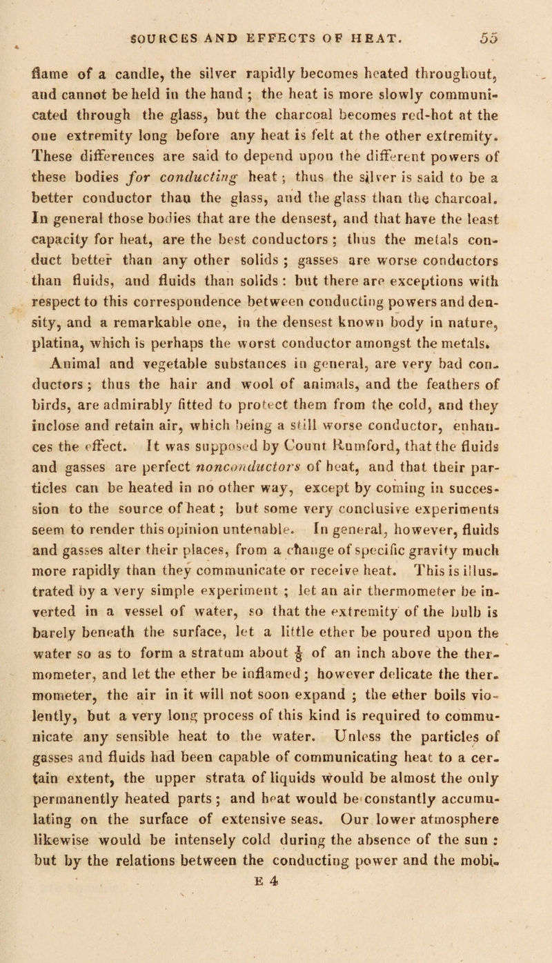 flame of a candle, the silver rapidly becomes heated throughout, and cannot beheld in the hand ; the heat is more slowly communi¬ cated through the glass, but the charcoal becomes red-hot at the one extremity long before any heat is felt at the other extremity. These differences are said to depend upon the different powers of these bodies for conducting heat ; thus the silver is said to be a better conductor than the glass, and the glass than the charcoal. In general those bodies that are the densest, and that have the least capacity for heat, are the best conductors ; thus the metals con¬ duct better than any other solids ; gasses are worse conductors than fluids, and fluids than solids : but there are exceptions with respect to this correspondence between conducting powers and den¬ sity, and a remarkable one, in the densest known body in nature, platina, which is perhaps the worst conductor amongst the metals. Animal and vegetable substances in general, are very bad con¬ ductors ; thus the hair and wool of animals, and the feathers of birds, are admirably fitted to protect them from the cold, and they inclose and retain air, which being a still worse conductor, enhan¬ ces the effect. It was supposed by Count Rumford, that the fluids and gasses are perfect nonconductors of heat, and that their par¬ ticles can be heated in no other way, except by coming in succes¬ sion to the source of heat; but some very conclusive experiments seem to render this opinion untenable. In general, however, fluids and gasses alter their places, from a change of specific gravity much more rapidly than they communicate or receive heat. This is illus¬ trated by a very simple experiment ; let an air thermometer be in¬ verted in a vessel of water, so that the extremity of the bulb is barely beneath the surface, let a little ether be poured upon the water so as to form a stratum about j of an inch above the ther¬ mometer, and let the ether be inflamed ; however delicate the ther¬ mometer, the air in it will not soon expand ; the ether boils vio¬ lently, but a very long process of this kind is required to commu¬ nicate any sensible heat to the water. Unless the particles of gasses and fluids had been capable of communicating heat to a cer¬ tain extent, the upper strata of liquids would be almost the only permanently heated parts ; and hf-at would be constantly accumu¬ lating on the surface of extensive seas. Our lower atmosphere likewise would be intensely cold during the absence of the sun : but by the relations between the conducting power and the mobi.