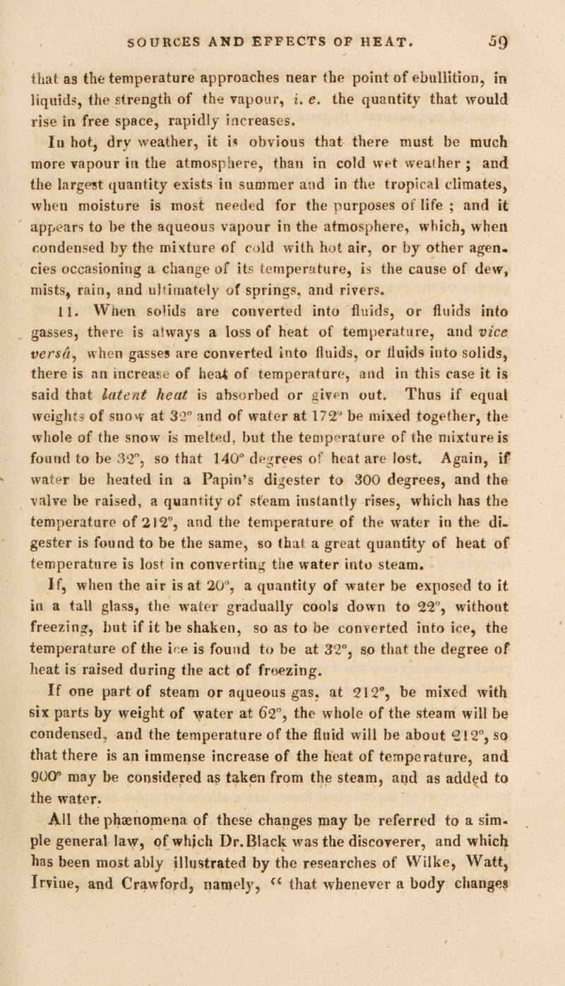 that as the temperature approaches near the point of ebullition, in liquids, the strength of the vapour, i. e. the quantity that would rise in free space, rapidly increases. Iu hot, dry weather, it is obvious that there must be much more vapour in the atmosphere, than in cold wet weather ; and the largest quantity exists in summer and in the tropical climates, when moisture is most needed for the purposes of life ; and it appears to be the aqueous vapour in the atmosphere, which, when condensed by the mixture of cold with hot air, or by other agen¬ cies occasioning a change of its temperature, is the cause of dew, mists, rain, and ultimately of springs, and rivers. 11. When solids are converted into fluids, or fluids into gasses, there is always a loss of heat of temperature, and vice versa, when gasses are converted into fluids, or fluids into solids, there is an increase of heat of temperature, and in this case it is said that latent heat is absorbed or given out. Thus if equal weights of snow at 32° and of water at 172° be mixed together, the whole of the snow is melted, but the temperature of the mixture is found to be 32°, so that 140° degrees of heat are lost. Again, if water be heated in a Papin’s digester to 300 degrees, and the valve be raised, a quantity of steam instantly rises, which has the temperature of 212°, and the temperature of the water in the di¬ gester is found to be the same, so that a great quantity of heat of temperature is lost in converting the water into steam. If, when the air is at 20°, a quantity of water be exposed to it in a tall glass, the water gradually cools down to 22°, without freezing, but if it be shaken, so as to be converted into ice, the temperature of the ice is found to be at 32°, so that the degree of heat is raised during the act of freezing. If one part of steam or aqueous gas, at 212°, be mixed with six parts by weight of water at 62°, the whole of the steam will be condensed, and the temperature of the fluid will be about 212°, so that there is an immense increase of the heat of temperature, and 900° may be considered as taken from the steam, and as add^d to the water. All the phenomena of these changes jnay be referred to a sim¬ ple general law, of which Dr. Black was the discoverer, and which has been most ably illustrated by the researches of Wilke, Watt? Irvine, and Crawford, namely, <c that whenever a body changes