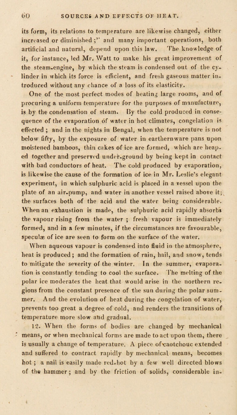 its form, its relations to temperature are likewise changed, either increased or diminished and many important operations, both artificial and natural, depend upon this law. The knowledge of it, for instance, led Mr. Watt to make his great improvement of the steam-engine, by which the steam is condensed out of the cy¬ linder in which its force is efficient, and fresh gaseous matter in¬ troduced without any chance of a loss of its elasticity. One of the most perfect modes of heating large rooms, and of procuring a uniform temperature for the purposes of manufacture, is by the condensation of steam. By the cold produced in conse¬ quence of the evaporation of water in hot climates, congelation is effected ; and in the nights in Bengal, when the temperature is not below fifty, by the exposure of water in earthernware pans upon moistened bamboos, thin cakes of ice are formed, w hich are heap¬ ed together and preserved under-ground by being kept in contact with bad conductors of heat. The cold produced by evaporation, is likewise the cause of the formation of ice in Mr. Leslie’s elegant experiment, in which sulphuric acid is placed in a vessel upon the plate of an air-pump, and water in another vessel raised above it; the surfaces both of the acid and the water being considerable. When an exhaustion is made, the sulphuric acid rapidly absorbs the vapour rising from the water ; fresh vapour is immediately formed, and in a few minutes, if the circumstances are favourable, speculae of ice are seen to form on the surface of the water. When aqueous vapour is condensed into fluid in the atmosphere, heat is produced; and the formation of rain, hail, and snow, tends to mitigate the severity of the winter. In the summer, evapora¬ tion is constantly tending to cool the surface. The melting of the polar ice moderates the heat that would arise in the northern re¬ gions from the constant presence of the sun during the polar sum¬ mer. And the evolution of heat during the congelation of water, prevents too great a degree of cold, and renders the transitions of temperature more slow and gradual. 12. WThen the forms of bodies are changed by mechanical means, or when mechanical forms are made to act upon them, there is usually a change of temperature. A piece ofraotchouc extended and suffered to contract rapidly by mechanical means, becomes hot ; a nail is easily made red-hot by a few well directed blows of the hammer; and by the friction of solids, considerable in-