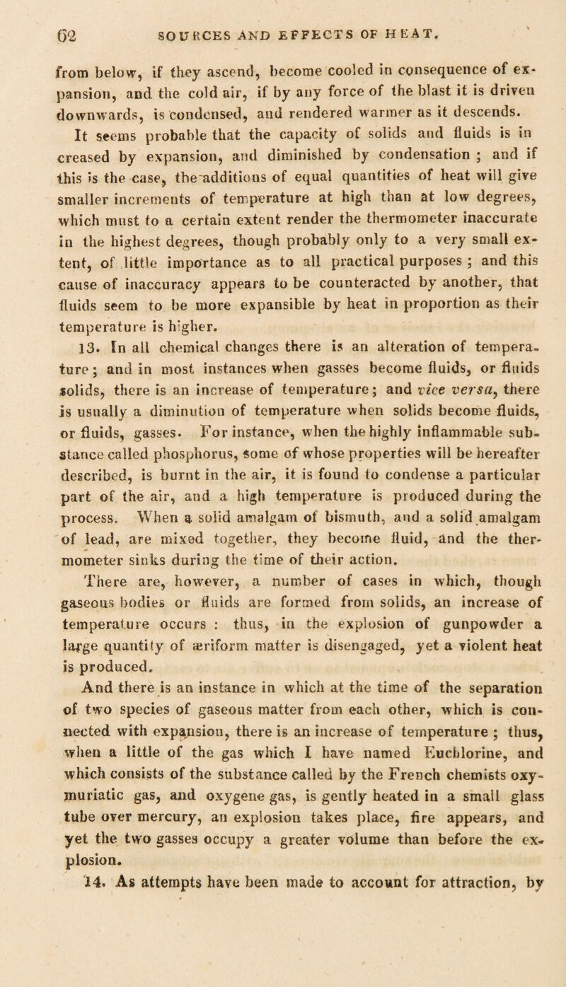 from below, if they ascend, become cooled in consequence of ex¬ pansion, and the cold air, if by any force of the blast it is driven downwards, is condensed, and rendered warmer as it descends. It seems probable that the capacity of solids and fluids is in creased by expansion, and diminished by condensation ; and if this is the case, the additions of equal quantities of heat will give smaller increments of temperature at high than at low degrees, which must to a certain extent render the thermometer inaccurate in the highest degrees, though probably only to a very small ex¬ tent, of little importance as to all practical purposes ; and this cause of inaccuracy appears to be counteracted by another, that fluids seem to be more expansible by heat in proportion as their temperature is h:gher. 13. In all chemical changes there is an alteration of tempera¬ ture ; and in most instances when gasses become fluids, or fluids solids, there is an increase of temperature; and vice versa, there is usually a diminution of temperature when solids become fluids, or fluids, gasses. For instance, when the highly inflammable sub¬ stance called phosphorus, some of whose properties will be hereafter described, is burnt in the air, it is found to condense a particular part of the air, and a high temperature is produced during the process. When a solid amalgam of bismuth, and a solid amalgam of lead, are mixed together.* they become fluid, and the ther¬ mometer sinks during the time of their action. There are, however, a number of cases in which, though gaseous bodies or fluids are formed from solids, an increase of temperature occurs : thus, in the explosion of gunpowder a large quantity of ajriform matter is disengaged, yet a violent heat is produced. And there is an instance in which at the time of the separation of two species of gaseous matter from each other, which is con¬ nected with expansion, there is an increase of temperature ; thus, when a little of the gas which I have named Eucldorine, and which consists of the substance called by the French chemists oxy- muriatic gas, and oxygene gas, is gently heated in a small glass tube over mercury, an explosion takes place, fire appears, and yet the two gasses occupy a greater volume than before the ex¬ plosion. 14. As attempts have been made to account for attraction, by
