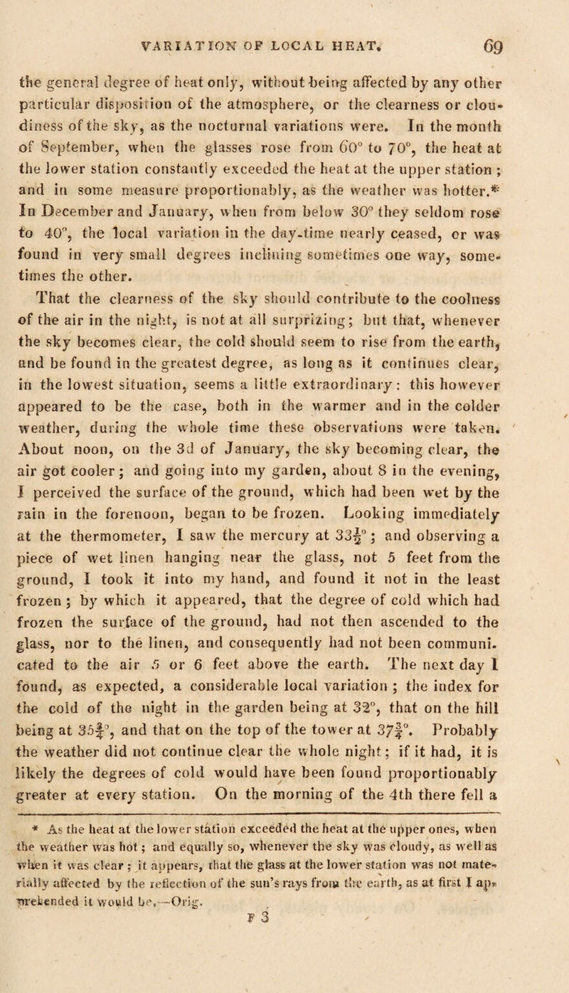 the genera] degree of heat only, without being affected by any other particular disposition of the atmosphere, or the clearness or clou¬ diness of the sky, as the nocturnal variations were. In the month of September, when the glasses rose from 60° to 70°, the heat at the lower station constantly exceeded the heat at the upper station ; and in some measure proportionably, as the weather was hotter.*' In December and January, when from below 30° they seldom rose to 40°, the local variation in the day-time nearly ceased, or was found in very small degrees inclining sometimes one way, some¬ times the other. That the clearness of the sky should contribute to the coolness of the air in the night, is not at all surprizing; but that, whenever the sky becomes clear, the cold should seem to rise from the earth, and be found in the greatest degree, as long as it continues clear, in the lowest situation, seems a little extraordinary: this however appeared to be the case, both in the warmer and in the colder weather, during the whole time these observations were taken. About noon, on the 3d of January, the sky becoming clear, the air got cooler; and going into my garden, about 8 in the evening, I perceived the surface of the ground, which had been wet by the rain in the forenoon, began to be frozen. Looking immediately at the thermometer, I saw the mercury at 33j°; and observing a piece of wet linen hanging near the glass, not 5 feet from the ground, I took it into my hand, and found it not in the least frozen ; by which it appeared, that the degree of cold which had frozen the surface of the ground, had not then ascended to the glass, nor to the linen, and consequently had not been communi. cated to the air 5 or 6 feet above the earth. The next day l found, as expected, a considerable local variation ; the index for the cold of the night in the garden being at 32°, that on the hill being at 35and that on the top of the tower at 37|°. Probably the weather did not continue clear the whole night; if it had, it is likely the degrees of cold would have been found proportionably greater at every station. On the morning of the 4th there fell a * As the heat at the lower station exceeded the heat at the upper ones, when the weather was hot; and equally so, whenever the sky was cloudy, as w'ell as when it was clear ; it appears, that the glass at the lower station was not mate¬ rially affected by the reflection of the sun’s rays from the earth, as at first J ap* wreLended it would be,-—Orig.