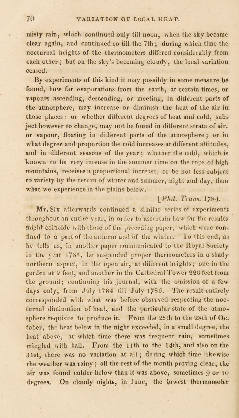 misty rain, which continued only till noon, when the sky became clear again, and continued so till the 7th ; during which time the nocturnal heights of the thermometers differed considerably from each other; but on the sky’s becoming cloudy, the local variation ceased. By experiments of this kind it may possibly in some measure be found, how far evaporations from the earth, at certain times, or vapours ascending, descending, or meeting, in different parts of the atmosphere, may increase or diminish the heat of the air in those places : or whether different degrees of heat and cold, sub¬ ject however to change, may not be found in different strata of air, or vapour, floating in different parts of the atmosphere ; or in what degree and proportion the cold increases at different altitudes, and in different seasons of the year ; whether the cold, which is known to be very intense in the summer time on the tops of high mountains, receives a proportional increase, or be not less subject to variety by the return of winter and summer, might and day, than what we experience in the plains below. j Phil. Trans. 1784. Mr. S ix afterwards continued a similar series of experiments throughout an entire year, in order to ascertain how far the results might coincide with those of the preceding paper, which w ere con¬ fined to a part of the autumn and of the winter. To this end, as he tells us, in another paper communicated to the Royal Society in the year 1783, he suspended proper thermometers in a shady northern aspect, in the open air,'at different heights; one in the garden at 9 feet, and another in the Cathedral Tower 220 feet from the ground; continuing his journal, with the omission of a few days only, from July 1784 till July 1785. The result entirely corresponded with what was before observed respecting the noc¬ turnal diminution of heat, and the particular state of the atmo¬ sphere requisite to produce it. From the 25th to the 28th of Oc¬ tober, the heat below in the night exceeded, in a small degree, the heat abov^j at which time there was frequent rain, sometimes mingled with hail. From the 11th to the 14th, and also on the 31st, there was no variation at all; during which time likewise the weather was rainy ; all the rest of the month proving clear, the air was found colder below than it was above, sometimes 9 or 10 degrees. On cloudy nights, in June, the lowest thermometer
