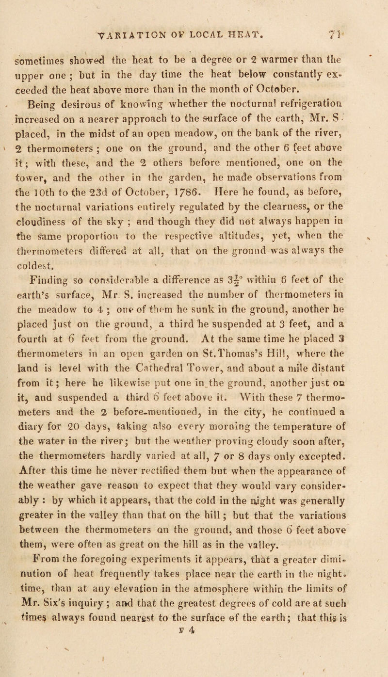 sometimes showed the heat to be a degree or 2 warmer than the upper one ; but in the day time the heat below constantly ex¬ ceeded the heat above more than in the month of October. Being desirous of knowing whether the nocturnal refrigeration increased on a nearer approach to the surface of the earth, Mr. S placed, in the midst of an open meadow, on the bank of the river, 2 thermometers ; one on the ground, and the other 6 feet above it; with these, and the 2 others before mentioned, one on the tower, and the other in the garden, he made observations from the 10th to the 23d of October, 1/86. Here he found, as before, the nocturnal variations entirely regulated by the clearness, or the cloudiness of the sky ; and though they did not always happen in the stime proportion to the respective altitudes, yet, when the thermometers differed at all, that on the ground was always the coldest. Finding so considerable a difference as 3^° within 6 feet of the earth’s surface, Mr. S. increased the number of thermometers in the meadow to 4 ; one of them he sunk in the ground, another he placed just on the ground, a third he suspended at 3 feet, and a fourth at 6 feet from the ground. At the same time he placed 3 thermometers in an open garden on St.Thomas’s Hill, where the land is level with the Cathedral Tower, and about a mile distant from it; here he likewise put one in. the ground, another just on it, and suspended a third 6' feet above it. With these 7 thermo- meters and the 2 before-mentioned, in the city, he continued a diary for 20 days, taking also every morning the temperature of the water in the river; but the weather proving cloudy soon after, the thermometers hardly varied at all, 7 or 8 days only excepted. After this time he never rectified them but when the appearance of the weather gave reason to expect that (hey would vary consider¬ ably : by which it appears, that the cold in the njght was generally greater in the valley than that on the hill; but that the variations between the thermometers on the ground, and those 6 feet above them, were often as great on the hill as in the valley. From the foregoing experiments it appears, that a greater dimi¬ nution of heat frequently takes place near the earth in the night* time, than at any elevation in the atmosphere within th#* limits of Mr. Six’s inquiry ; ai*d that the greatest degrees of cold are at such times always found nearest to the surface ©f the earth; that this is v 4 v