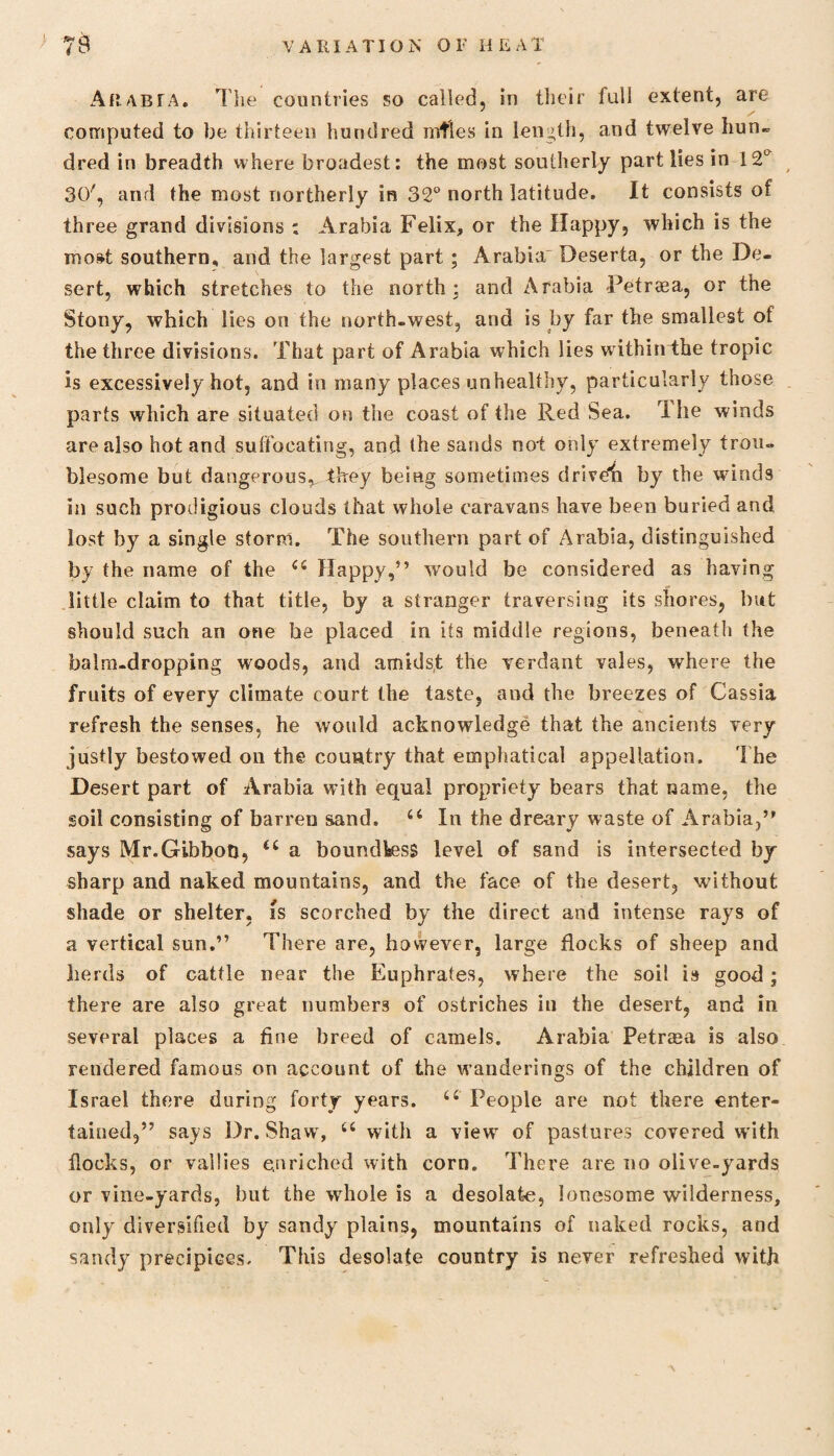 Arabia. The countries so called, in their full extent, are computed to be thirteen hundred nitles in length, and twelve hun« dred in breadth where broadest: the most southerly part lies in 12L 30/, and the most northerly in 32° north latitude. It consists of three grand divisions ; Arabia Felix, or the Happy, which is the most southern, and the largest part ; Arabia' Deserta, or the De¬ sert, which stretches to the north: and Arabia Petraea, or the Stony, which lies on the north-west, and is by far the smallest of the three divisions. That part of Arabia which lies withinthe tropic is excessively hot, and in many places unhealthy, particularly those parts which are situated on the coast of the Red Sea. I he winds are also hot and suffocating, and the sands not only extremely trou¬ blesome but dangerous^ they being sometimes driveii by the winds in such prodigious clouds that whole caravans have been buried and lost by a single storm. The southern part of Arabia, distinguished by the name of the e( Happy,” w'ould be considered as having little claim to that title, by a stranger traversing its shores, but should such an one he placed in its middle regions, beneath the balm-dropping woods, and amidst the verdant vales, where the fruits of every climate court the taste, and the breezes of Cassia refresh the senses, he would acknowledge that the ancients very justly bestowed oil the country that emphatieal appellation. The Desert part of Arabia with equal propriety bears that name, the soil consisting of barren sand. 66 In the dreary waste of Arabia,” says Mr.Gibbon, a boundtess level of sand is intersected by sharp and naked mountains, and the face of the desert, without shade or shelter, is scorched by the direct and intense rays of a vertical sun.” There are, however, large flocks of sheep and herds of cattle near the Euphrates, where the soil is good; there are also great numbers of ostriches in the desert, and in several places a fine breed of camels. Arabia Petrasa is also rendered famous on account of the wanderings of the children of Israel there during forty years. u People are not there enter¬ tained,” says Dr. Shaw, u with a view of pastures covered with flocks, or vallies enriched with corn. There are no olive-yards or vine-yards, but the whole is a desolate, lonesome wilderness, only diversified by sandy plains, mountains of naked rocks, and sandy precipices. This desolate country is never refreshed with A