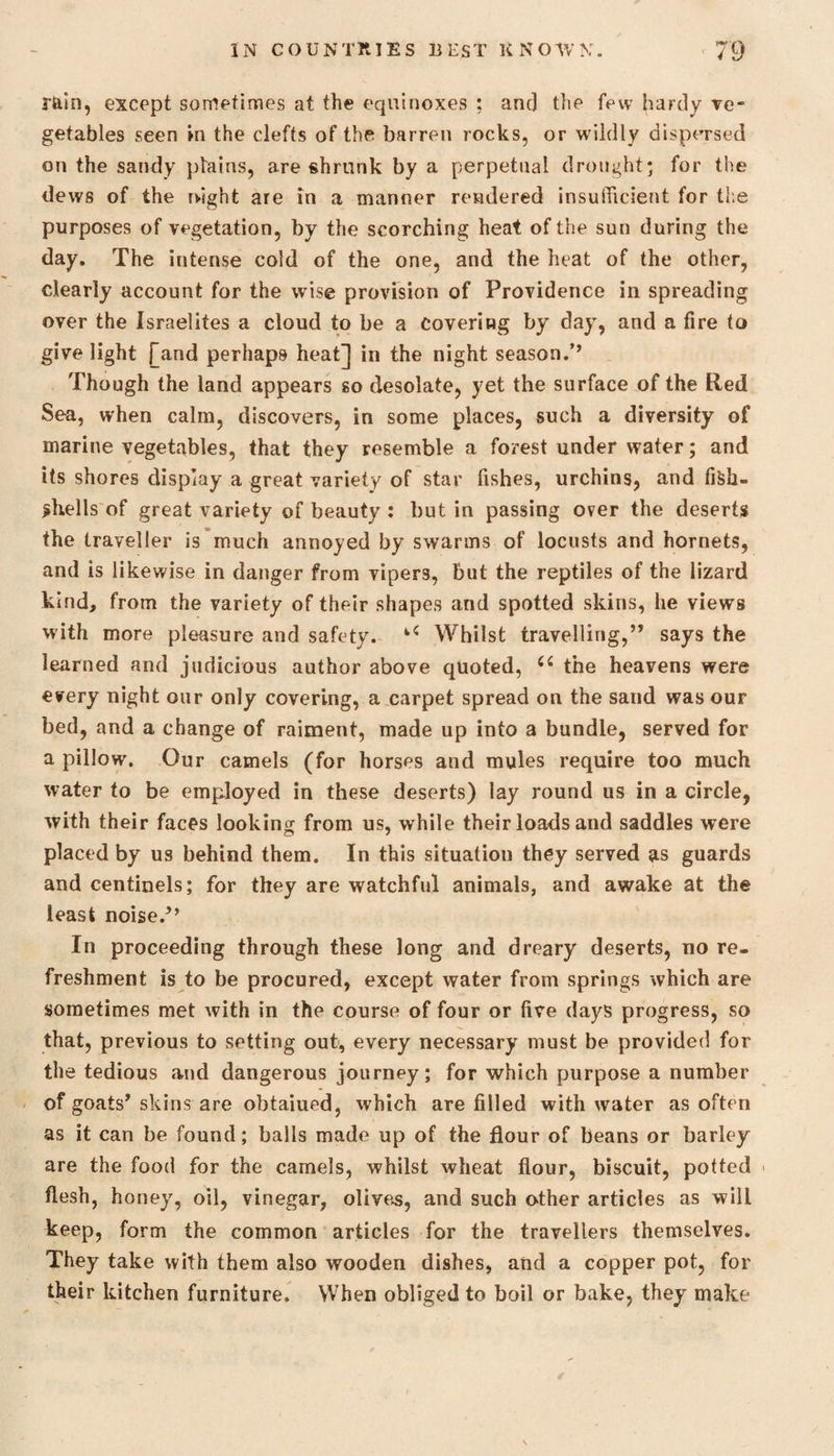 rain, except sometimes at the equinoxes ; and the few hardy ve¬ getables seen in the clefts of the barren rocks, or wildly dispersed on the sandy plains, are shrunk by a perpetual drought; for the dews of the night are in a manner rendered insufficient for the purposes of vegetation, by the scorching heat of the sun during the day. The intense cold of the one, and the heat of the other, clearly account for the wise provision of Providence in spreading over the Israelites a cloud to be a Covering by day, and a fire to give light [and perhaps heat] in the night season/’ Though the land appears so desolate, yet the surface of the Red Sea, when calm, discovers, in some places, such a diversity of marine vegetables, that they resemble a forest under water; and its shores display a great variety of star fishes, urchins, and fiSh- ^hells of great variety of beauty : but in passing over the deserts the traveller is much annoyed by swarms of locusts and hornets, and is likewise in danger from vipers, but the reptiles of the lizard kind, from the variety of their shapes and spotted skins, he views with more pleasure and safety. u Whilst travelling,” says the learned and judicious author above quoted, C( the heavens were every night our only covering, a carpet spread on the sand was our bed, and a change of raiment, made up into a bundle, served for a pillow. Our camels (for horses and mules require too much water to be employed in these deserts) lay round us in a circle, with their faces looking from us, while their loads and saddles were placed by us behind them. In this situation they served as guards and centinels; for they are watchful animals, and awake at the least noise/’ In proceeding through these long and dreary deserts, no re¬ freshment is to be procured, except water from springs which are sometimes met with in the course of four or five days progress, so that, previous to setting out, every necessary must be provided for the tedious and dangerous journey; for which purpose a number of goats’ skins are obtaiued, which are filled with water as often as it can be found; balls made up of the flour of beans or barley- are the food for the camels, whilst wheat flour, biscuit, potted flesh, honey, oil, vinegar, olives, and such other articles as will keep, form the common articles for the travellers themselves. They take with them also wooden dishes, and a copper pot, for their kitchen furniture. When obliged to boil or bake, they make