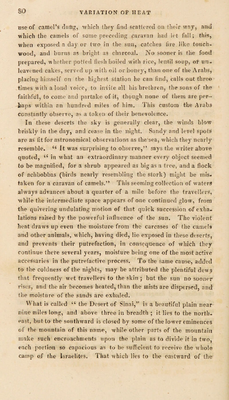 so use of camel’s clung, which they find scattered on their way, and which the camels of some preceding caravan had let fa!!; this, when exposed a day or two in the sun, catches (ire like fouch- wood, and burns as bright as charcoal. No sooner is the food prepared, whether potted flesh boiled with rice, lentil soup, of un¬ leavened cakes, served up with oil or honey, than one of the Arabs, placing himself on the highest station he can find, calls out three times with a loud voice, to invite all his brethren, the sons of the faithful, to come and partake of it, though none of them are per¬ haps within an hundred miles of him. This custom the Arabs constantly observe, as a token of their benevolence. In these deserts the sky is generally clear, the winds blow briskly in the day, and cease in the night. Sandy and level spots are as tit for astronomical observations as tbe'sea, which they nearly resemble. 66 It was surprising to observe,” says the writer above quoted, u in what an extraordinary manner every object seemed to be magnified, for a shrub appeared as big as a tree, and a flock of achbobbas (birds nearly resembling the stork) might be mis¬ taken for a caravan of camels.” This seeming collection of waters always advances about a quarter of a mile before the travellers, while the intermediate space appears of one continued glow, from the quivering undulating motion of that quick succession of exha¬ lations raised by the powerful influence of the sun. The violent heat draws up even the moisture from the carcases of the camels and other animals, which, having died, lie exposed in these deserts, and prevents their putrefaction, in consequence of which they continue there several years, moisture being one of the most active accessaries in the putrefactive process. To the same cause, added to the coldness of the nights, may be attributed the plentiful dews that frequenflj' wet travellers to the skin ; but the sun no sooner rises, and the air becomes heated, than the mists are dispersed, and the moisture of the sands are exhaled. W hat is called u the Desert of Sinai,” is a beautiful plain near nine miles long, and above three in breadth ; it lies to the north¬ east, but to the southward is closed by some of the lower eminences of the mountain of this name, while other parts of the mountain make such encroachments upon the plain as to divide it in two, each portion so capacious as to be sufficient to receive the whole camp of the Israelites. That which lies to the eastward of the