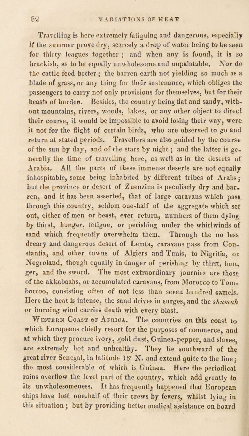 Travelling is here extremely fatiguing and dangerous, especially if the summer prove dry, scarcely a drop of water being to be seen for thirty leagues together ; and when any is found, it is so brackish, as to be equally unwholesome and unpalatable. Nor do the cattle feed better; the barren earth not yielding so much as a blade of grass, or any thing for their sustenance, which obliges the passengers to carry not only provisions for themselves, but for their beasts of burden. Besides, the country being flat and sandy, with¬ out mountains, rivers, woods, lakes, or any other object to direct their course, it would be impossible to avoid losing their way, were, it not for the flight of certain birds, who are observed to go and return at stated periods. Travellers are also guided by the course of the sun by day, and of the stars by night; and the latter is ge¬ nerally the time of travelling here, as well as in the deserts of Arabia. All the parts of these immense deserts are not equally inhospitable, some being inhabited by different tribes of Arabs; but the province or desert of Zuenzina is peculiarly dry and bar¬ ren, and it has been asserted, that of large caravans which pass through this country, seldom one-half of the aggregate which set out, either of men or beast, ever return, numbers of them dying' by thirst, hunger, fatigue,, or perishing under the whirlwinds of sand which frequently overwhelm them. Through the no less, dreary and dangerous desert of Lemta, caravans pass from Con¬ stants, and other towns of Algiers and Tunis, to Nigritia, of Negroland, though equally in danger of perishing by thirst, hun^ ger, and the sword. The most extraordinary journies are those of the akkabaahs, or accumulated caravans, from Morocco to Tom- boctoo, consisting often of not less than seven hundred camels. Here the heat is intense, the sand drives in surges, and the shumah or burning wind carries death with every blast. Western Coast of Africa. The countries on this coast to which Europeans chiefly resort for the purposes of commerce, and at which they procure ivory, gold dust, Guinea-pepper, and slaves, are extremely hot and unhealthy. They lie southward of the great river Senegal, in latitude 16° N. and extend quite to the line; the most considerable of which is G ninea. Here the periodical rains overflow the level part of the country, which add greatly to its unwholesomeness. It has frequently happened that European ships have lost one-half of their crews by fevers, whilst lying in this situation; but by providing better medical assistance on board