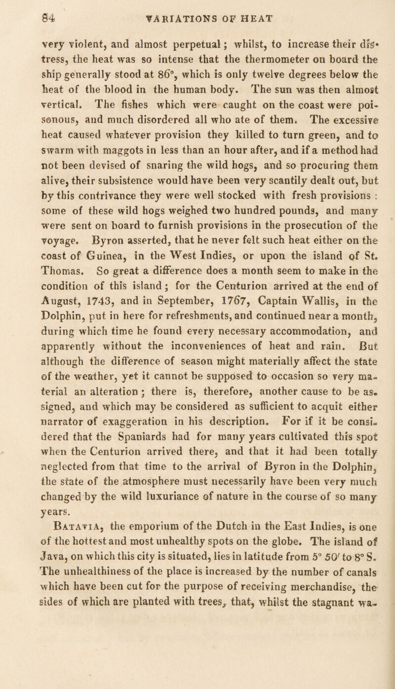 very violent, and almost perpetual; whilst, to increase their tress, the heat was so intense that the thermometer on board the ship generally stood at 86°, which is only twelve degrees below the heat of the blood in the human body* The sun was then almost vertical. The fishes which were caught on the coast were poi¬ sonous, and much disordered all who ate of them* The excessive heat caused whatever provision they killed to turn green, and to swarm with maggots in less than an hour after, and if a method had not been devised of snaring the wild hogs, and so procuring them alive, their subsistence would have been very scantily dealt out, but by this contrivance they were well stocked with fresh provisions : some of these wild hogs weighed two hundred pounds, and many were sent on board to furnish provisions in the prosecution of the voyage. Byron asserted, that he never felt such heat either on the coast of Guinea, in the West Indies, or upon the island of St. Thomas. So great a difference does a month seem to make in the condition of this island; for the Centurion arrived at the end of August, 1743, and in September, 1767, Captain Wallis, in the Dolphin, put in here for refreshments, and continued near a month, during which time he found every necessary accommodation, and apparently without the inconveniences of heat and rain. But although the difference of season might materially affect the state of the weather, yet it cannot be supposed to occasion so very ma¬ terial an alteration ; there is, therefore, another cause to be as» signed, and which may be considered as sufficient to acquit either narrator of exaggeration in his description. For if it be consi¬ dered that the Spaniards had for many years cultivated this spot when the Centurion arrived there, and that it had been totally neglected from that time to the arrival of Byron in the Dolphin, the state of the atmosphere must necessarily have been very much changed by the wild luxuriance of nature in the course of so many years. Batavia, the emporium of the Dutch in the East Indies, is one of the hottest and most unhealthy spots on the globe. The island of Java, on which this city is situated, lies in latitude from 5° 50r to 8° S. The unhealthiness of the place is increased by the number of canals which have been cut for the purpose of receiving merchandise, the sides of which are planted with trees., that, whilst the stagnant wa~