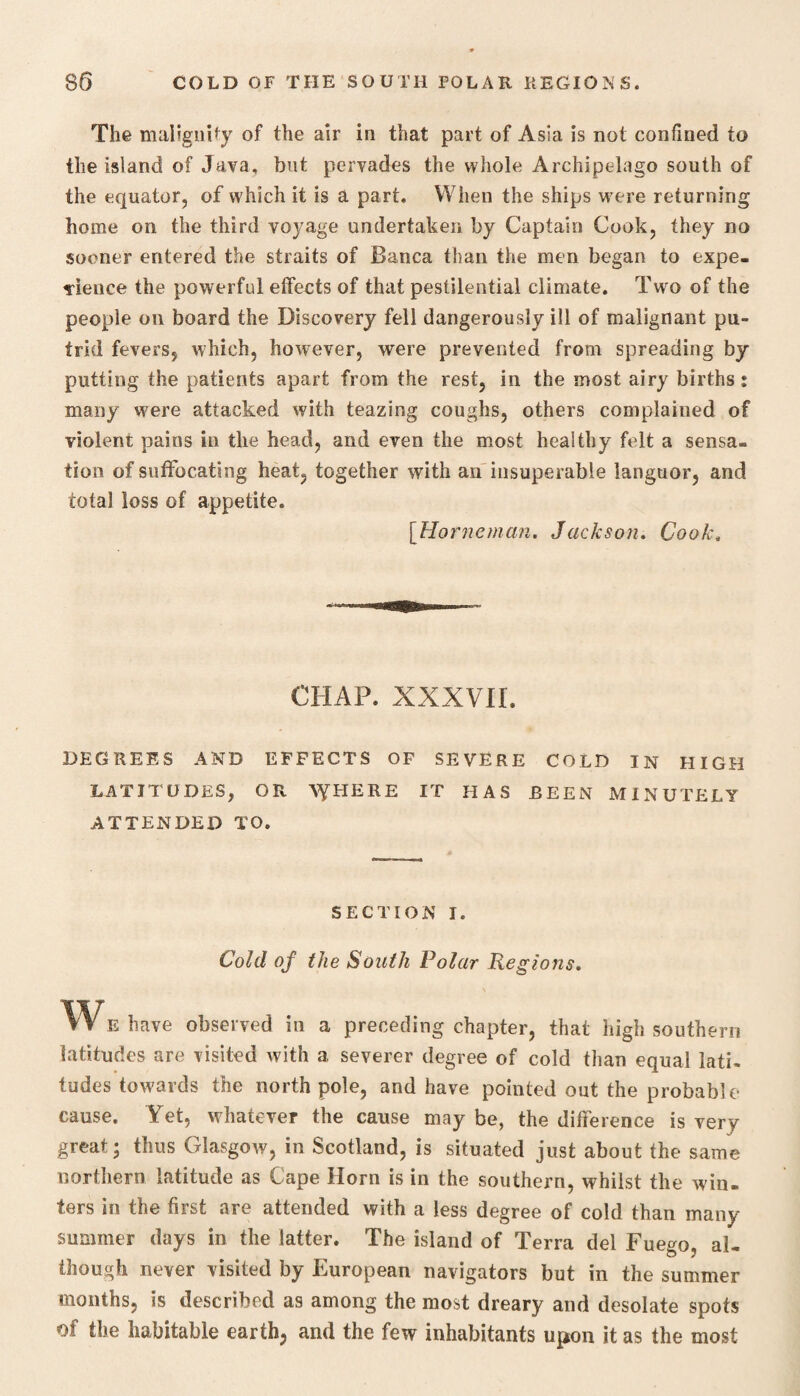 The malignity of the air in that part of Asia is not confined to the island of Java, but pervades the whole Archipelago south of the equator, of which it is a part. When the ships were returning home on the third voyage undertaken by Captain Cook, they no sooner entered the straits of Banca than the men began to expe¬ dience the powerful effects of that pestilential climate. Two of the people on board the Discovery fell dangerously ill of malignant pu¬ trid fevers, which, however, were prevented from spreading by putting the patients apart from the rest, in the most airy births: many were attacked with teazing coughs, others complained of violent pains in the head, and even the most healthy felt a sensa¬ tion of suffocating heat, together with an insuperable languor, and total loss of appetite. [Horneman. Jackson. Cook, CHAP. XXXVIL DEGREES AND EFFECTS OF SEVERE COLD IN HIGH LATITUDES, OR AYHERE IT HAS BEEN MINUTELY ATTENDED TO. SECTION I. Cold of the South Polar Regions. W E have observed in a preceding chapter, that high southern latitudes are visited with a severer degree of cold than equal lati¬ tudes towards the north pole, and have pointed out the probable cause. Yet, whatever the cause may be, the difference is very great; thus Glasgow, in Scotland, is situated just about the same northern latitude as Cape Horn is in the southern, whilst the win¬ ters in the first are attended with a less degree of cold than many summer days in the latter. The island of Terra del Fuego, al¬ though never visited by European navigators but in the summer months, is described as among the most dreary and desolate spots ot the habitable earth, and the few inhabitants upon it as the most