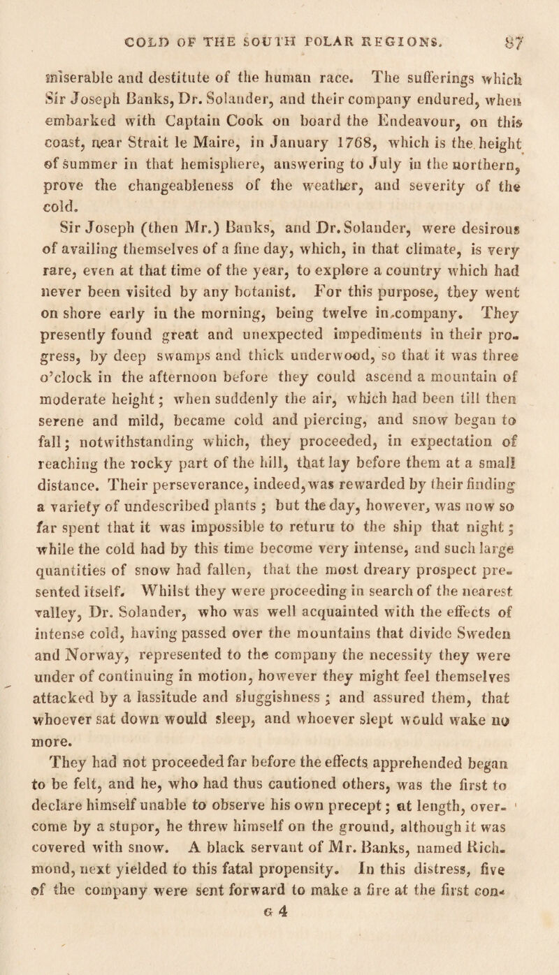 miserable and destitute of the human race. The sufferings which Sir Joseph Banks, Dr. Solander, and their company endured, when embarked with Captain Cook on board the Endeavour, on this coast, near Strait le Maire, in January 1768, which is the height of summer in that hemisphere, answering to July in the northern, prove the changeableness of the weather, and severity of the cold. Sir Joseph (then Mr.) Banks, and Dr. Solander, were desirous of availing themselves of a fine day, which, in that climate, is very rare, even at that time of the year, to explore a country which had never been visited by any botanist. For this purpose, they went on shore early in the morning, being twelve imcompany. They presently found great and unexpected impediments in their pro¬ gress, by deep swamps and thick underwood, so that it was three o’clock in the afternoon before they could ascend a mountain of moderate height; when suddenly the air, which had been till then serene and mild, became cold and piercing, and snow began to fall; notwithstanding which, they proceeded, in expectation of reaching the rocky part of the hill, that lay before them at a small distance. Their perseverance, indeed, was rewarded by their finding a variety of undescribed plants ; but the day, however, was now so far spent that it was impossible to return to the ship that night; while the cold had by this time become very intense, and such large quantities of snow had fallen, that the most dreary prospect pre¬ sented itself. Whilst they were proceeding in search of the nearest valley, Dr. Solander, who wras well acquainted with the effects of intense cold, having passed over the mountains that divide Sweden and Norway, represented to the company the necessity they were under of continuing in motion, however they might feel themselves attacked by a lassitude and sluggishness ; and assured them, that whoever sat down would sleep, and whoever slept would wake no more. They had not proceeded far before the effects, apprehended began to be felt, and he, who had thus cautioned others, was the first to declare himself unable to observe his own precept; at length, over- 1 come by a stupor, he threw himself on the ground, although it was covered with snow. A black servant of Mr. Banks, named Rich¬ mond, next yielded to this fatal propensity. In this distress, five of the company were sent forward to make a fire at the first con* g 4