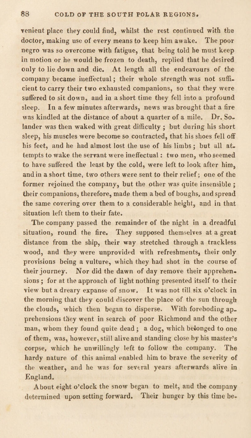 lenient place they could find, whilst the rest continued with the doctor, making use of every means to keep him awake. The poor negro was so overcome with fatigue, that being told he must keep in motion or he would be frozen to death, replied that he desired only to lie down and die. At length all the endeavours of the company became ineffectual; their whole strength was not suffi¬ cient to carry their two exhausted companions, so that they were suffered to sit down, and in a short time they fell into a profound sleep. In a few minutes afterwards, news was brought that a fire was kindled at the distance of about a quarter of a mile. Dr. So- lander was then waked with great difficulty ; but during his short sleep, his muscles were become so contracted, that his shoes fell off his feet, and he had almost lost the use of his limbs; but all at¬ tempts to wake the servant were ineffectual: two men, who seemed to have suffered the least by the cold, were left to look after him, and in a short time, two others were sent to their relief; one of the former rejoined the company, but the other was quite insensible ; their companions, therefore, made them abed of boughs, aud spread the same covering over them to a considerable height, and in that situation left them to their fate. The company passed the remainder of the night in a dreadful situation, round the fire. They supposed themselves at a great distance from the ship, their way stretched through a trackless wood, and they were unprovided with refreshments, their only provisions being a vulture, which they had shot in the course of their journey. Nor did the dawn of day remove their apprehen¬ sions ; for at the approach of light nothing presented itself to their view but a dreary expanse of snow. It was not till six o’clock in the morning that they could discover the place of the sun through the clouds, which then began to disperse. With foreboding ap¬ prehensions they went in search of poor Richmond and the other man, whom they found quite dead ; a dog, which belonged to one of them, was, however, still alive and standing close by his master’s corpse, which he unwillingly left to follow the company. The hardy nature of this animal enabled him to brave the severity of the weather, and he was for several years afterwards alive in England. About eight o’clock the snow began to melt, and the company determined upon setting forward. Their hunger by this time be-