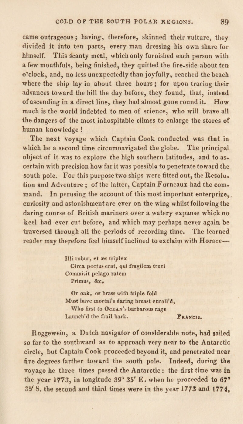 came outrageous; having*, therefore, skinned their vulture, they divided it into ten parts, every man dressing his own share for himself. This scanty meal, which only furnished each person with a few mouthfuls, being finished, they quitted the fire-side about ten o’clock, and, no less unexpectedly than joyfully, reached the beach where the ship lay in about three hours; for upon tracing their advances toward the hill the day before, they found, that, instead of ascending in a direct line, they had almost gone round it. How much is the world indebted to men of science, who will brave all the dangers of the most inhospitable climes to enlarge the stores of human knowledge I The next voyage which Captain Cook conducted was that in which he a second time circumnavigated the globe. The principal object of it was to explore the high southern latitudes, and to as¬ certain with precision how far it was possible to penetrate toward the south pole. For this purpose two ships were fitted out, the Resolu. tion and Adventure ; of the latter, Captain Furneaux had the com¬ mand. In perusing the account of this most important enterprize, curiosity and astonishment are ever on the wing whilst following the daring course of British mariners over a watery expanse which no keel had ever cut before, and which may perhaps never again be traversed through all the periods of recording time. The learned reader may therefore feel himself inclined to exclaim with Horace— Illi robur, et aes triplex Circa pectus erat, qui fragilem truci Commisit pelago ratem Primus, &c. Or oak, or brass with triple fold Must have mortal’s daring breast enroll’d, Who first to Ocean’s barbarous rage Launch’d the frail bark. Francis. Roggewein, a Dutch navigator of considerable note, had sailed so far to the southward as to approach very near to the Antarctic circle, but Captain Cook proceeded beyond it, and penetrated near five degrees farther toward the south pole. Indeed, during the voyage he three times passed the Antarctic : the first time was in the year 1773, in longitude 39° 35' E. when he proceeded to 67® 35' S. the second and third times were In the year 1773 and 1774,
