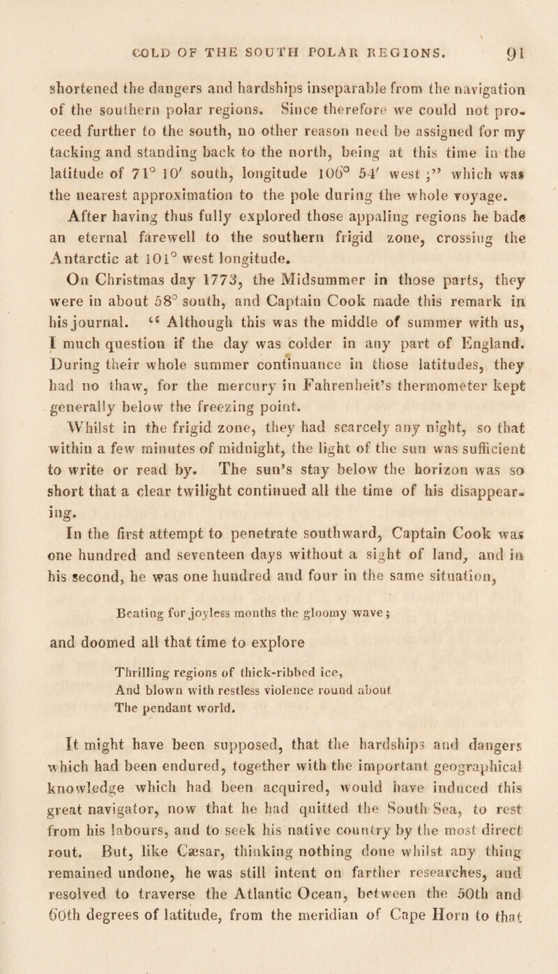 shortened the dangers and hardships inseparable from the navigation of the southern polar regions. Since therefore we could not pro¬ ceed further to the south, no other reason need be assigned for my tacking and standing back to the north, being at this time in the latitude of 71° 10' south, longitude 106° 54' west;” which was the nearest approximation to the pole during the whole voyage. After having thus fully explored those appaling regions he bade an eternal farewell to the southern frigid zone, crossing the Antarctic at I0i° west longitude. On Christmas day 1773, the Midsummer in those parts, they were in about 58° south, and Captain Cook made this remark in his journal. ts Although this was the middle of summer with us, I much question if the day was colder in any part of England. During their whole summer continuance in those latitudes, they had no thaw, for the mercury in Fahrenheit’s thermometer kept generally below the freezing point. Whilst in the frigid zone, they had scarcely any night, so that within a few minutes of midnight, the light of the sun was sufficient to write or read by. The sun’s stay below the horizon was so short that a clear twilight continued all the time of his disappear¬ ing. In the first attempt to penetrate southward. Captain Cook was one hundred and seventeen days without a sight of land, and in his second, he was one hundred and four in the same situation, Beating for joyless months the gloomy wave; and doomed all that time to explore Thrilling regions of thick-ribbed ice, And blown with restless violence round about The pendant world. It might have been supposed, that the hardships and dangers which had been endured, together with the important geographical knowledge which had been acquired, would have induced this great navigator, now that he had quitted the South Sea, to rest from his labours, and to seek his native country by the most direct rout. But, like Caesar, thinking nothing done whilst any thing remained undone, he was still intent on farther researches, and resolved to traverse the Atlantic Ocean, between the 50th and both degrees of latitude, from the meridian of Cape Horn to that