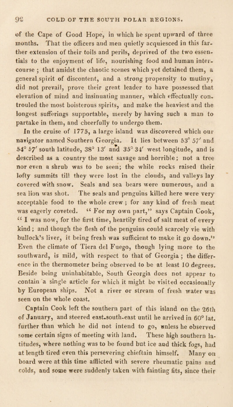 of the Cape of Good Hope, in which he spent upward of three months. That the officers and men quietly acquiesced in this far¬ ther extension of their toils and perils, deprived of the two essen¬ tials to the enjoyment of life, nourishing food and human inter¬ course ; that amidst the chaotic scenes which yet detained them, a general spirit of discontent, and a strong propensity to mutiny, did not prevail, prove their great leader to have possessed that elevation of mind and insinuating manner, which effectually con- trouled the most boisterous spirits, and make the heaviest and the longest sufferings supportable, merely by having such a man to partake in them, and cheerfully to undergo them. In the cruise of 1775, a large island was discovered which our navigator named Southern Georgia. It lies between 53° 5?/ and 54° south latitude, 38° 13' and 35° 34' west longitude, and is described as a country the most savage and horrible; not a tree nor even a shrub was to be seen; the while rocks raised their lofty summits till they were lost in the clouds, and valleys lay covered with snow’. Seals and sea bears were numerous, and a sea lion was shot. The seals and penguins killed here were very acceptable food to the whole crew ; for any kind of fresh meat was eagerly coveted. a For my own part,” says Captain Cook, I was now, for the first time, heartily tired of salt meat of every kind ; and though the flesh of the penguins could scarcely vie with bullock’s liver, it being fresh was sufficient to make it go down.’* Even the climate of Tiera del Fuego, though lying more to the southward, is mild, with respect to that of Georgia ; the differ¬ ence in the thermometer being observed to be at least 10 degrees. Beside being uninhabitable, South Georgia does not appear to contain a single article for which it might be visited occasional!y by European ships. Not a river or stream of fresh water was seen on the whole coast. Captain Cook left the southern part of this island on the 26th of January, and steered east-south-east until he arrived in 60° lat. further than which he did not intend to go, unless he observed some certain signs of meeting with land. These high southern la¬ titudes, where nothing was to be found but ice and thick fogs, had at length tired even this persevering chieftain himself. Many on board were at this time afflicted with severe rheumatic pains and colds, and some were suddenly taken with fainting fits, since their