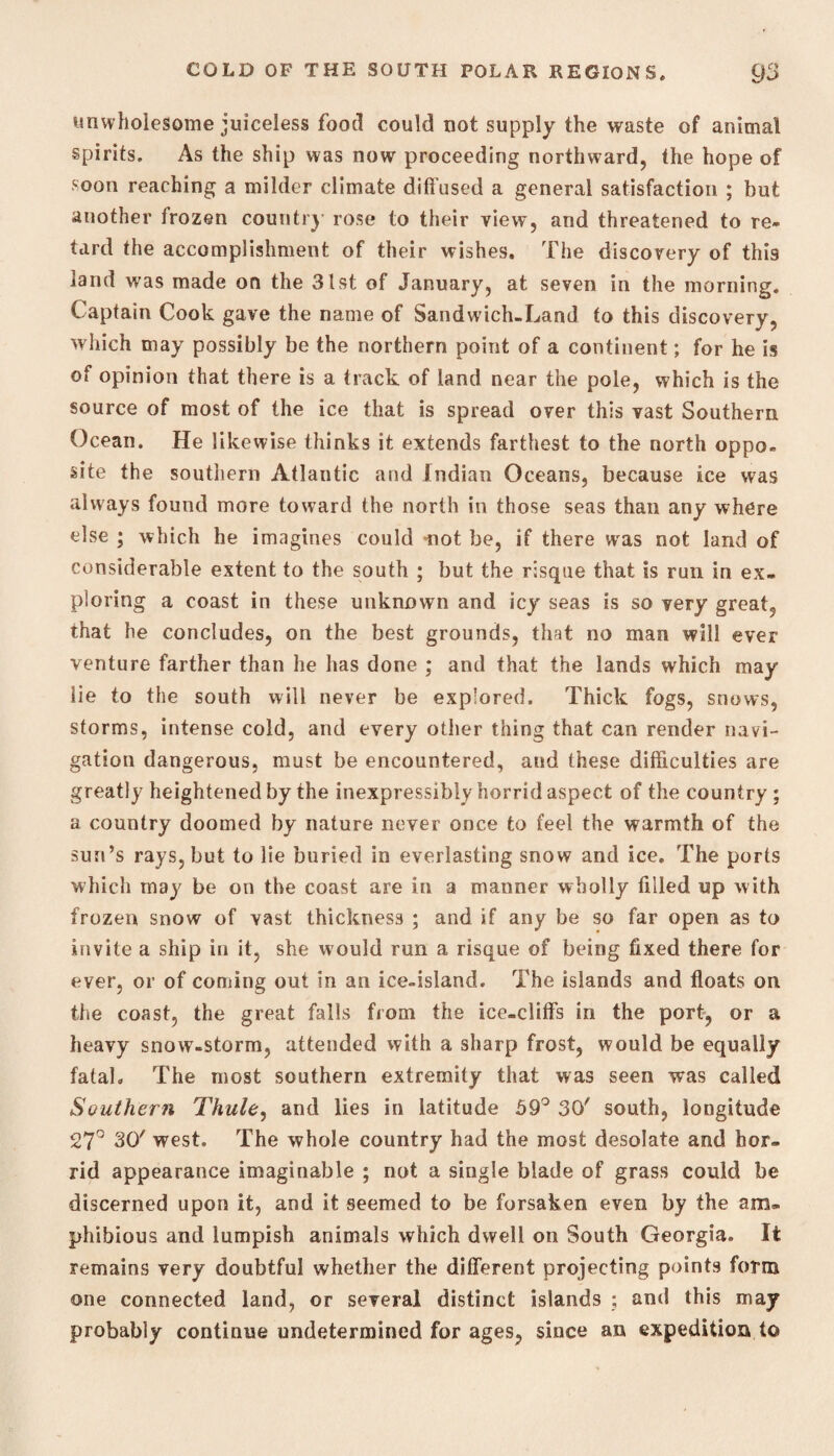 unwholesome juiceless food could not supply the waste of animal spirits. As the ship was now proceeding northward, the hope of soon reaching a milder climate diffused a general satisfaction ; but another frozen country rose to their view, and threatened to re¬ tard the accomplishment of their wishes. The discovery of this land was made on the 31st of January, at seven in the morning. Captain Cook gave the name of Sandwich-Land to this discovery, which may possibly be the northern point of a continent; for he is of opinion that there is a track of land near the pole, which is the source of most of the ice that is spread over this vast Southern Ocean. He likewise thinks it extends farthest to the north oppo¬ site the southern Atlantic and Indian Oceans, because ice was always found more toward the north in those seas than any where else ; which he imagines could not be, if there wras not land of considerable extent to the south ; but the risque that is run in ex¬ ploring a coast in these unknown and icy seas is so very great, that he concludes, on the best grounds, that no man will ever venture farther than he has done ; and that the lands which may lie to the south will never be explored. Thick fogs, snows, storms, intense cold, and every other thing that can render navi¬ gation dangerous, must be encountered, and these difficulties are greatly heightened by the inexpressibly horrid aspect of the country ; a country doomed by nature never once to feel the warmth of the sun’s rays, but to lie buried in everlasting snow and ice. The ports which may be on the coast are in a manner wholly filled up with frozen snow of vast thickness ; and if any be so far open as to invite a ship in it, she would run a risque of being fixed there for ever, or of coming out in an ice-island. The islands and floats on the coast, the great falls from the ice-cliffs in the port, or a heavy snow-storm, attended with a sharp frost, would be equally fatal. The most southern extremity that was seen was called Southern Thule, and lies in latitude 59° 30' south, longitude 27° 30' west. The whole country had the most desolate and hor¬ rid appearance imaginable ; not a single blade of grass could be discerned upon it, and it seemed to be forsaken even by the am¬ phibious and lumpish animals which dwell on South Georgia. It remains very doubtful whether the different projecting points form one connected land, or several distinct islands ; and this m ay probably continue undetermined for ages, since an expedition to