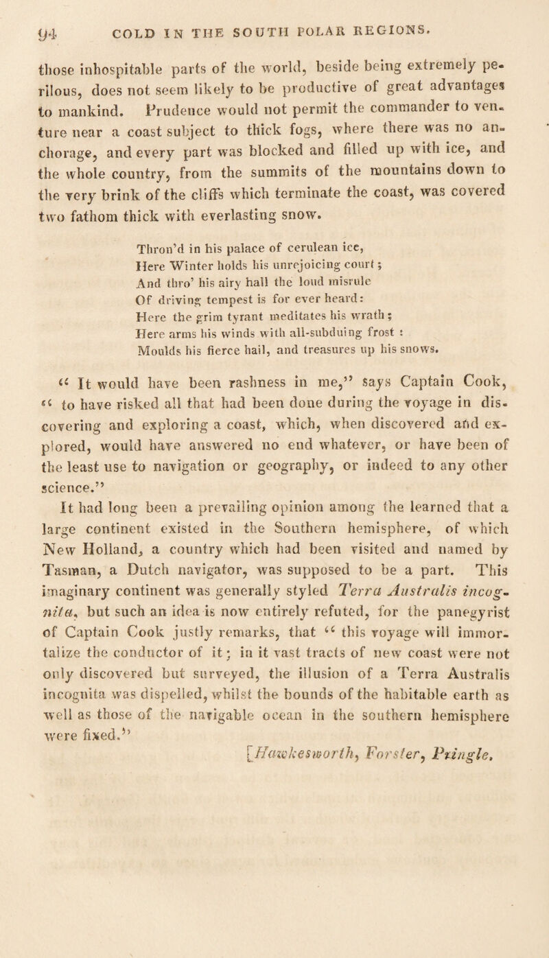 those inhospitable parts of the world, beside being extremely pe¬ rilous, does not seem likely to be productive of great advantages to mankind. Prudence would not permit the commander to ven¬ ture near a coast subject to thick fogs, where there was no an¬ chorage, and every part was blocked and tilled up with ice, and the whole country, from the summits of the mountains down to the very brink of the cliffs which terminate the coast, was covered two fathom thick with everlasting snow. Thron’d in his palace of cerulean ice, Here Winter holds his unrejoicing court; And thro’ his airy hall the loud misrule Of driving tempest is for ever heard: Here the grim tyrant meditates his wrath; Here arms his winds with all-subduing frost : Moulds his fierce hail, and treasures up his snows. « It would have been rashness in me,” says Captain Cook, to have risked all that had been done during the voyage in dis¬ covering and exploring a coast, which, when discovered and ex¬ plored, would have answered no end whatever, or have been of the least use to navigation or geography, or indeed to any other science.” It had long been a prevailing opinion among the learned that a large continent existed in the Southern hemisphere, of which New Holland^, a country which had been visited and named by Tasman, a Dutch navigator, was supposed to be a part. This imaginary continent was generally styled Terra Australis incog¬ nita, but such an ideals now entirely refuted, for the panegyrist of Captain Cook justly remarks, that u this voyage will immor¬ talize the conductor of it; in it vast tracts of new coast were not only discovered but surveyed, the illusion of a Terra Australis incognita was dispelled, whilst the bounds of the habitable earth as well as those of the navigable ocean in the southern hemisphere were fixed.” [Hazvkesworth, Forster, Pringle,