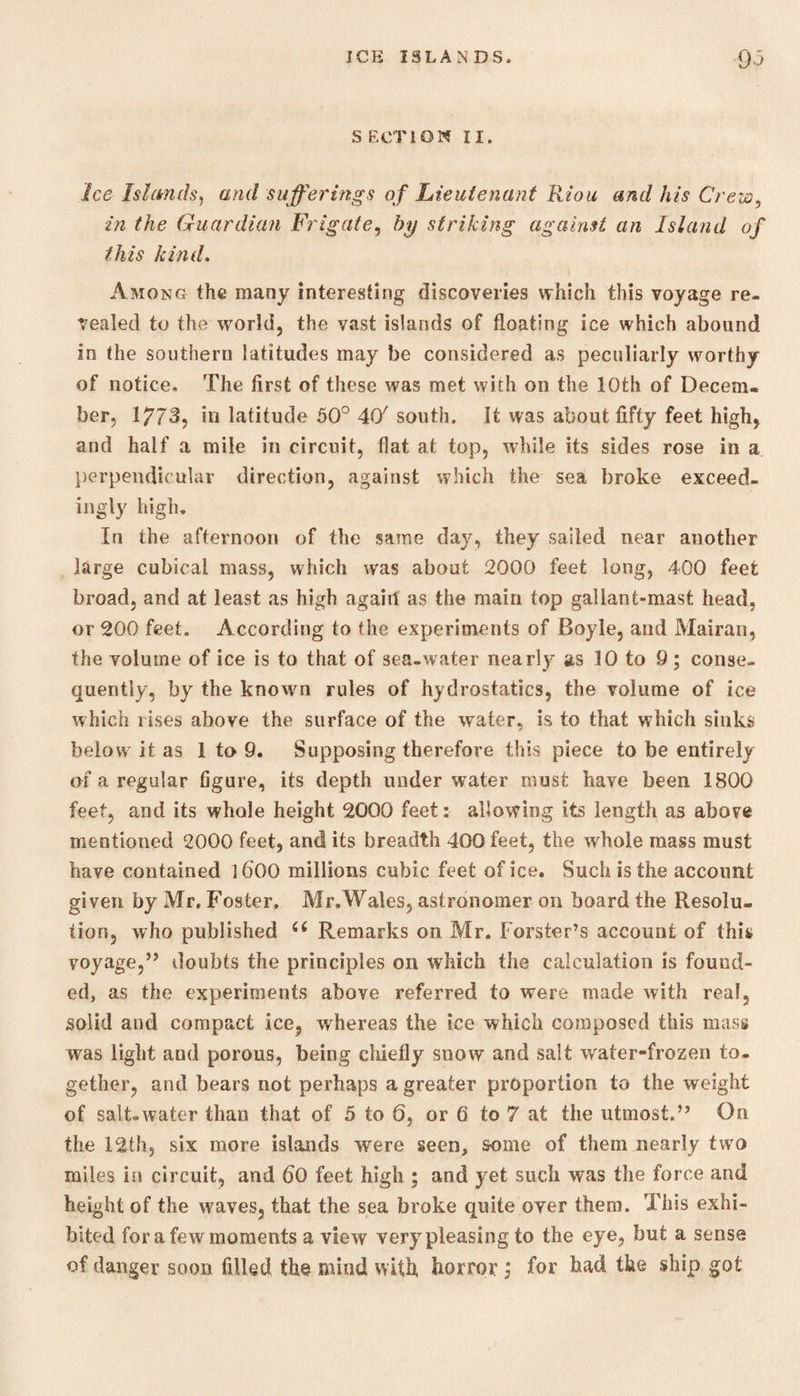 S ECT1QN II. Ice Islands, and sufferings of Lieutenant Riou and his Crew, in the Guardian Frigate, fo/ striking against an Island of this kind. Among the many interesting discoveries which this voyage re¬ vealed to the world, the vast islands of floating ice which abound in the southern latitudes may be considered as peculiarly worthy of notice. The first of these was met with on the 10th of Decem. ber. 1773, in latitude 50° 40' south. It was about fifty feet high, and half a mile in circuit, flat at top, while its sides rose in a perpendicular direction, against which the sea broke exceed¬ ingly high. In the afternoon of the same day, they sailed near another large cubical mass, which was about 2000 feet long, 400 feet broad, and at least as high again as the main top gallant-mast head, or 200 feet. According to the experiments of Boyle, and Mairan, the volume of ice is to that of sea-water nearly as 10 to 9; conse¬ quently, by the known rules of hydrostatics, the volume of ice which rises above the surface of the water, is to that which sinks below it as 1 to 9. Supposing therefore this piece to be entirely of a regular figure, its depth under water must have been 1800 feet, and its whole height 2000 feet: allowing its length as above mentioned 2000 feet, and its breadth 400 feet, the whole mass must have contained l6'00 millions cubic feet of ice. Such is the account given by Mr, Foster, Mr.Wales, astronomer on board the Resolu¬ tion, who published C( Remarks on Mr. Forster’s account of this voyage,” doubts the principles on which the calculation is found¬ ed, as the experiments above referred to were made with real, solid and compact ice, whereas the ice which composed this mass was light and porous, being chiefly snow and salt water-frozen to¬ gether, and bears not perhaps a greater proportion to the weight of salt-water than that of 5 to 6, or 6 to 7 at the utmost.” On the 12th, six more islands were seen, some of them nearly two miles in circuit, and 60 feet high ; and yet such was the force and height of the waves, that the sea broke quite over them. This exhi¬ bited for a few moments a view very pleasing to the eye, but a sense of danger soon filled the mind with horror; for had the ship got