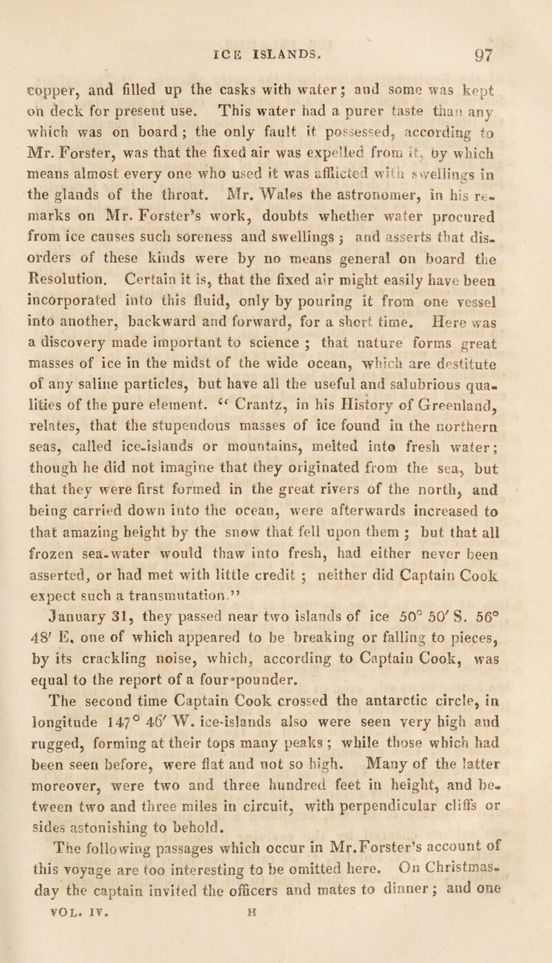 copper, and filled up the casks with water; and some was kept on deck for present use. This water had a purer taste than any which was on board ; the only fault it possessed, according to Mr. Forster, was that the fixed air was expelled from it, Dy which means almost every one who used it was afflicted with swellings in the glands of the throat. Mr. Wales the astronomer, in his re¬ marks on Mr. Forster’s wrork, doubts whether water procured from ice causes such soreness and swellings $ arid asserts that dis¬ orders of these kinds were by no means general on board the Resolution. Certain it is, that the fixed air might easily have been incorporated into this fluid, only by pouring it from one vessel into another, backward and forward, for a short time. Here was a discovery made important to science ; that nature forms great masses of ice in the midst of the wide ocean, which are destitute of any saline particles, but have ail the useful and salubrious qua¬ lities of the pure element. Crantz, in his History of Greenland, relates, that the stupendous masses of ice found in the northern seas, called ice-islands or mountains, melted into fresh water; though he did not imagine that they originated from the sea, but that they were first formed in the great rivers of the north, and being carried down into the ocean, were afterwards increased to that amazing height by the snow that fell upon them ; but that all frozen sea-water would thaw into fresh, had either never been asserted, or had met with little credit ; neither did Captain Cook expect such a transmutation.” January 31, they passed near two islands of ice 50° 50' S. 56° 48' F, one of which appeared to be breaking or falling to pieces, by its crackling noise, which, according to Captain Cook, was equal to the report of a four’pounder. The second time Captain Cook crossed the antarctic circle, in longitude 147° 46'W. ice-islands also were seen very high and rugged, forming at their tops many peaks; while those which had been seen before, were flat and not so high. Many of the latter moreover, were two and three hundred feet in height, and be. tween two and three miles in circuit, with perpendicular cliffs or sides astonishing to behold. The following passages which occur in Mr.Forster’s account of this voyage are too interesting to be omitted here. On Christmas, day the captain invited the officers and mates to dinner; and one VOL. IV. H