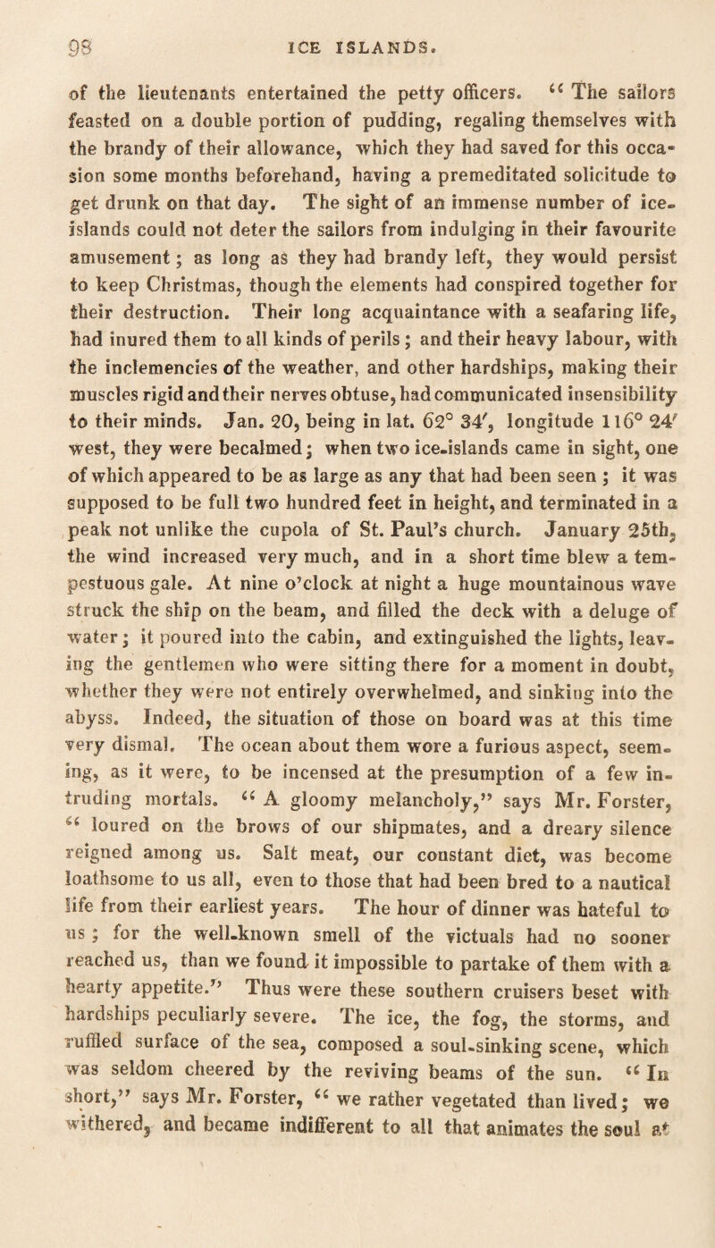 of the lieutenants entertained the petty officers. u The sailors feasted on a double portion of pudding, regaling themselves with the brandy of their allowance, which they had saved for this occa¬ sion some months beforehand, having a premeditated solicitude to get drunk on that day. The sight of an immense number of ice- islands could not deter the sailors from indulging in their favourite amusement; as long as they had brandy left, they would persist to keep Christmas, though the elements had conspired together for their destruction. Their long acquaintance with a seafaring life, had inured them to all kinds of perils ; and their heavy labour, with the inclemencies of the weather, and other hardships, making their muscles rigid and their nerves obtuse, had communicated insensibility to their minds. Jan. 20, being in lat. 62° 34', longitude 116° 24' west, they were becalmed; when two ice-islands came in sight, one of which appeared to be as large as any that had been seen ; it was supposed to be full two hundred feet in height, and terminated in a peak not unlike the cupola of St. Paul’s church. January 25th, the wind increased very much, and in a short time blew a tem¬ pestuous gale. At nine o’clock at night a huge mountainous wave struck the ship on the beam, and filled the deck with a deluge of water; it poured into the cabin, and extinguished the lights, leav¬ ing the gentlemen who were sitting there for a moment in doubt, whether they were not entirely overwhelmed, and sinking into the abyss. Indeed, the situation of those on board was at this time very dismal. The ocean about them wore a furious aspect, seem¬ ing, as it were, to be incensed at the presumption of a few in¬ truding mortals. “ A gloomy melancholy,” says Mr. Forster. 6t loured on the brows of our shipmates, and a dreary silence reigned among us. Salt meat, our coustant diet, was become loathsome to us all, even to those that had been bred to a nautical life from their earliest years. The hour of dinner was hateful to us; for the well-known smell of the victuals had no sooner reached us, than we found it impossible to partake of them with a hearty appetite.” Thus were these southern cruisers beset with hardships peculiarly severe. The ice, the fog, the storms, and ruffled surface of the sea, composed a soul-sinking scene, which was seldom cheered by the reviving beams of the sun. <c In short,” says Mr. Forster, we rather vegetated than lived; we witheredj and became indifferent to all that animates the soul at