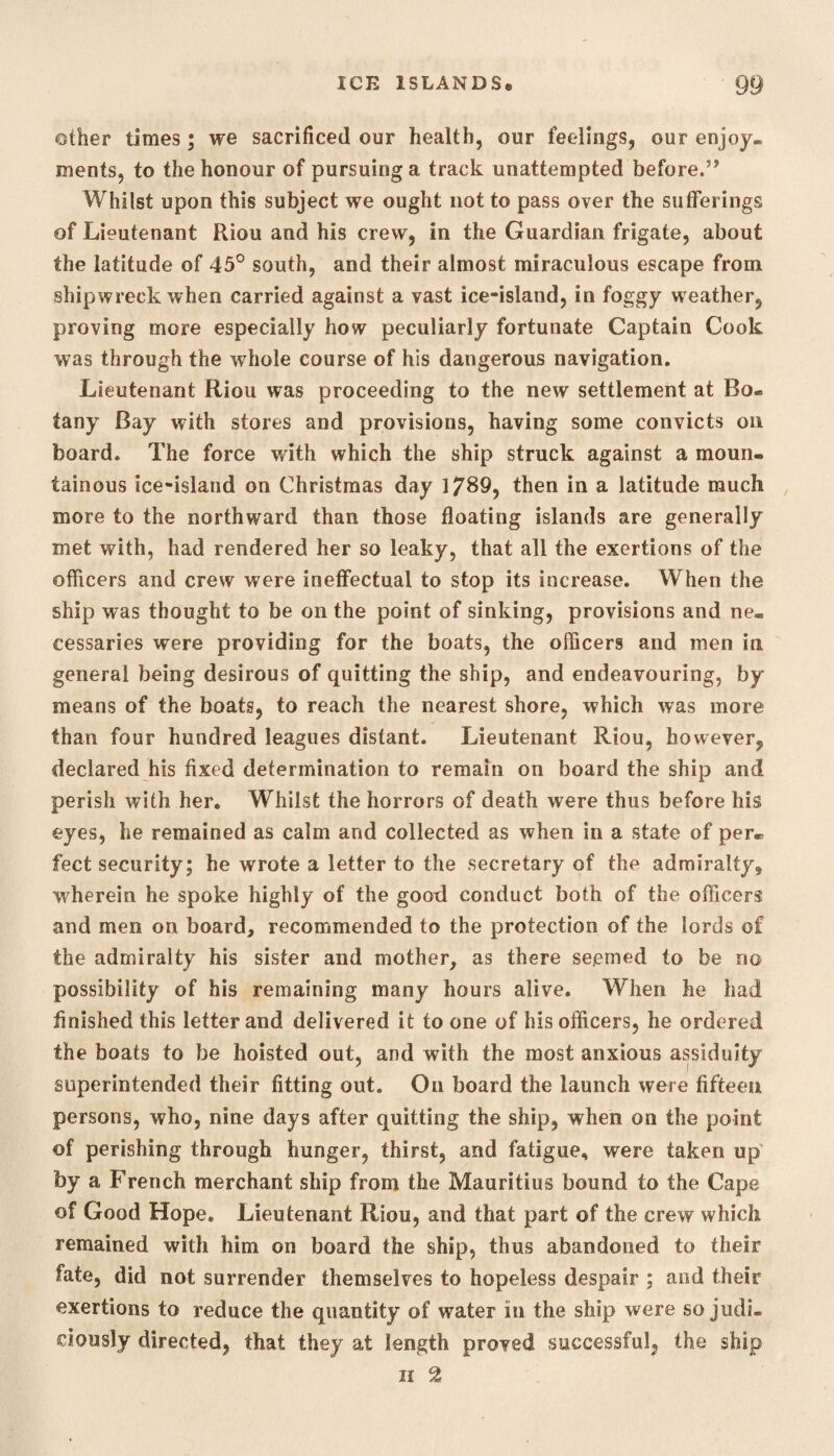 other times; we sacrificed our health, our feelings, our enjoy, ments, to the honour of pursuing a track unattempted before.” Whilst upon this subject we ought not to pass over the sufferings of Lieutenant Riou and his crew, in the Guardian frigate, about the latitude of 45° south, and their almost miraculous escape from shipwreck when carried against a vast ice-island, in foggy weather, proving more especially how peculiarly fortunate Captain Cook was through the whole course of his dangerous navigation. Lieutenant Riou was proceeding to the new settlement at Bo. tany Bay with stores and provisions, having some convicts on board. The force with which the ship struck against a moun¬ tainous ice-island on Christmas day 1789, then in a latitude much more to the northward than those floating islands are generally met with, had rendered her so leaky, that all the exertions of the officers and crew were ineffectual to stop its increase. When the ship was thought to be on the point of sinking, provisions and ne¬ cessaries were providing for the boats, the officers and men in general being desirous of quitting the ship, and endeavouring, by means of the boats, to reach the nearest shore, which was more than four hundred leagues distant. Lieutenant Riou, however, declared his fixed determination to remain on board the ship and perish with her. Whilst the horrors of death were thus before his eyes, he remained as calm and collected as when in a state of per* feet security; he wrote a letter to the secretary of the admiralty, wherein he spoke highly of the good conduct both of the officers and men on board, recommended to the protection of the lords of the admiralty his sister and mother, as there seemed to be no possibility of his remaining many hours alive. When he had finished this letter and delivered it to one of his officers, he ordered the boats to be hoisted out, and with the most anxious assiduity superintended their fitting out. On board the launch were fifteen persons, who, nine days after quitting the ship, when on the point of perishing through hunger, thirst, and fatigue, were taken up by a French merchant ship from the Mauritius bound to the Cape of Good Hope. Lieutenant Riou, and that part of the crew which remained with him on board the ship, thus abandoned to their fate, did not surrender themselves to hopeless despair ; and their exertions to reduce the quantity of water in the ship were so judi¬ ciously directed, that they at length proved successful, the ship h %