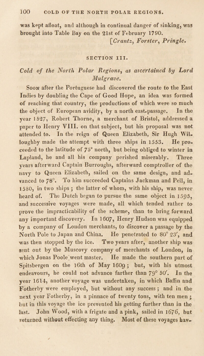was kept afloat, and although in continual danger of sinking, was brought into Table Bay on the 21st of February 1790. \Crantz, Forster, Pringle. SECTION III. Cold of the North Polar Regions, as ascertained by Lord Mulgrave. Soon after the Portuguese had discovered the route to the East Indies by doubling the Cape of Good Hope, an idea was formed of reaching that country, the productions of which were so much the object of European avidity, by a north east.passage. In the year 1527, Robert Thorne, a merchant of Bristol, addressed a paper to Henry VIII. on that subject, but his proposal was not attended to. In the reign of Queen Elizabeth, Sir Hugh Wil¬ loughby made the attempt with three ships in 1553. He pro¬ ceeded to the latitude of 75° north, but being obliged to winter in Lapland, he and all his company perished miserably. Three years afterward Captain Burroughs, afterward comptroller of the navy to Queen Elizabeth, sailed on the same design, and ad¬ vanced to 78°. To him succeeded Captains Jackman and Pell, in 1580, in two ships ; the latter of whom, with his ship, was never heard of. The Dutch began to pursue the same object in 15^5, and successive voyages were made, all which tended rather to prove the impracticability of the scheme, than to bring forward any important discovery. In 1607, Henry Hudson was equipped by a company of London merchants, to discover a passage by the North Pole to Japan and China. He penetrated to 80° 23', and was then stopped by the ice. Two years after, another ship was sent out by the Muscovy company of merchants of London, in which Jonas Poole went master. He made the southern part of Spitsbergen on the l6th of May 160g ; but, with his utmost endeavours, he could not advance farther than 79° 50'. In the year 1614, another voyage was undertaken, in which Baffin and Fotherby were employed, but without any success; and in the next year Fotherby, in a pinnace of twenty tons, with ten men ; but in this voyage the ice prevented his getting further than in the last. John Wood, with a frigate and a pink, sailed in 1676, but returned without effecting any thing. Most of these voyages hav~