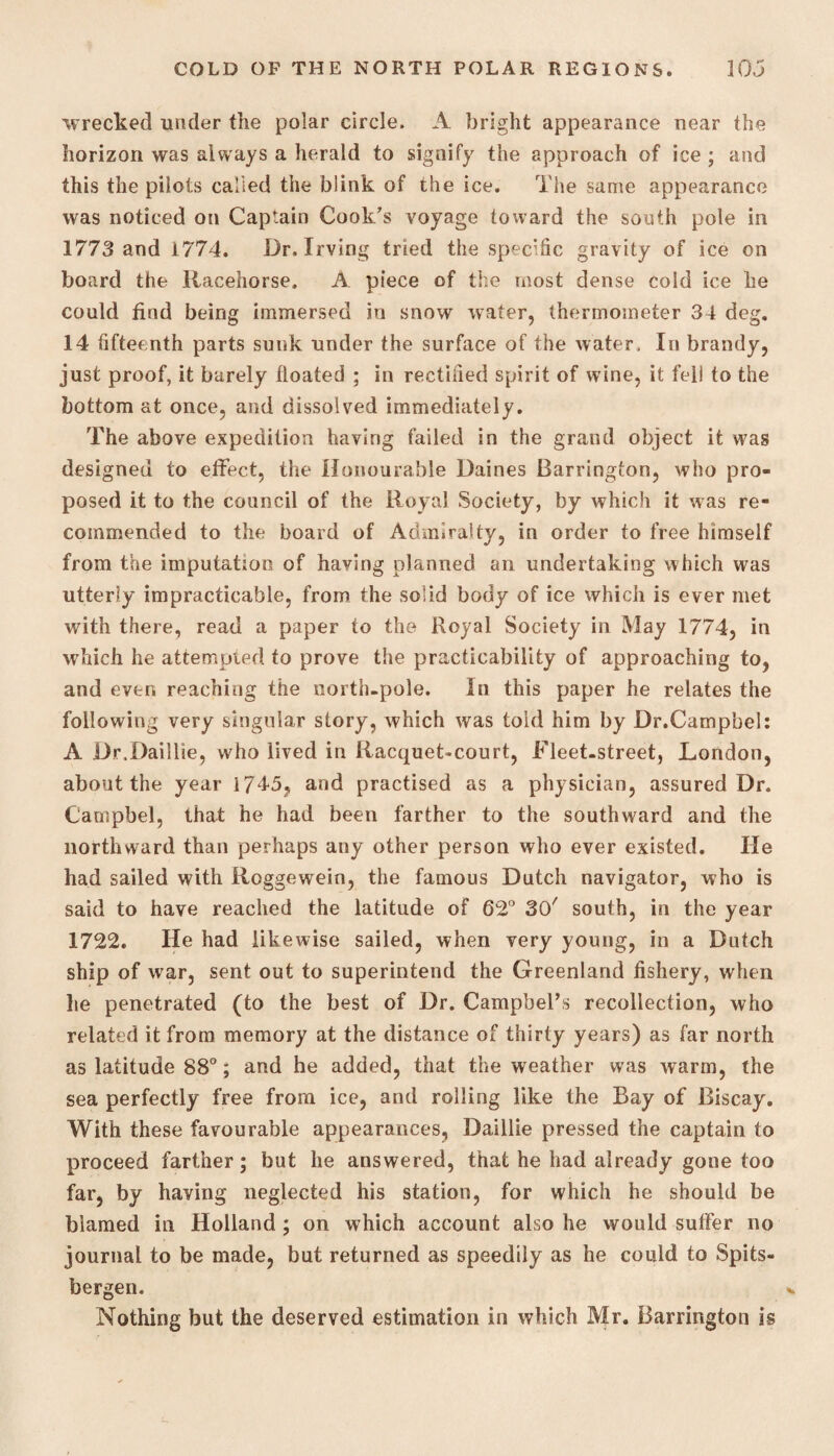 wrecked under the polar circle. A bright appearance near the horizon was always a herald to signify the approach of ice ; and this the pilots called the biink of the ice. The same appearance was noticed on Captain Cook's voyage toward the south pole in 1773 and 1774. Dr. Irving tried the specific gravity of ice on board the Racehorse. A piece of the most dense cold ice he could find being immersed in snow water, thermometer 34 deg. 14 fifteenth parts sunk under the surface of the water. In brandy, just proof, it barely floated ; in rectified spirit of wine, it fell to the bottom at once, and dissolved immediately. The above expedition having failed in the grand object it was designed to effect, the Honourable Daines Barrington, who pro¬ posed it to the council of the Royal Society, by which it was re¬ commended to the board of Admiralty, in order to free himself from the imputation of having planned an undertaking which was utterly impracticable, from the solid body of ice which is ever met with there, read a paper to the Royal Society in May 1774, in which he attempted to prove the practicability of approaching to, and even reaching the north-pole. In this paper he relates the following very singular story, which was told him by Dr.Campbel: A Dr.Daillie, who lived in Racquet-court, Fleet-street, London, about the year i745? and practised as a physician, assured Dr. Campbel, that he had been farther to the southward and the northward than perhaps any other person who ever existed. He had sailed with Roggewein, the famous Dutch navigator, who is said to have reached the latitude of 62° 30' south, in the year 1722. He had likewise sailed, when very young, in a Dutch ship of war, sent out to superintend the Greenland fishery, when he penetrated (to the best of Dr. Campbel’,s recollection, who related it from memory at the distance of thirty years) as far north as latitude 88°; and he added, that the weather was warm, the sea perfectly free from ice, and rolling like the Bay of Biscay. With these favourable appearances, Daillie pressed the captain to proceed farther; but he answered, that he had already gone too far, by having neglected his station, for which he should be blamed in Holland ; on which account also he would suffer no journal to be made, but returned as speedily as he could to Spits¬ bergen. Nothing but the deserved estimation in which Mr. Barrington is