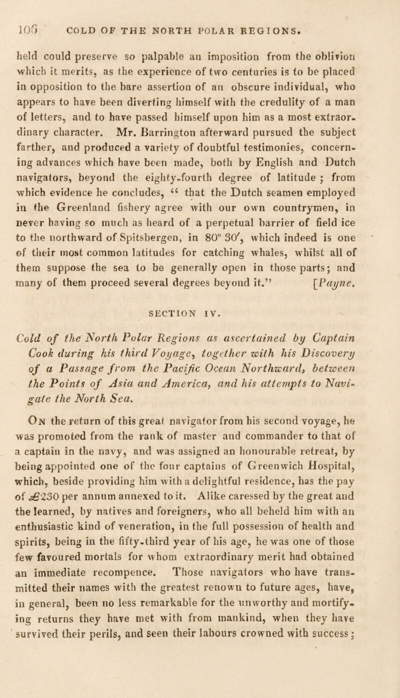 lield could preserve so palpable an imposition from the oblivion ■which it merits, as the experience of two centuries is to be placed in opposition to the bare assertion of an obscure individual, who appears to have been diverting himself with the credulity of a man of letters, and to have passed himself upon him as a most extraor¬ dinary character. Mr. Barrington afterward pursued the subject farther, and produced a variety of doubtful testimonies, concern¬ ing advances which have been made, both by English and Dutch navigators, beyond the eighty-fourth degree of latitude ; from which evidence he concludes, 66 that the Dutch seamen employed in the Greenland fishery agree with our own countrymen, in never having so much as heard of a perpetual barrier of field ice to the northward of Spitsbergen, in 80° 30', which indeed is one ©f their most common latitudes for catching whales, whilst all of them suppose the sea to be generally open in those parts; and many of them proceed several degrees beyond it.” [Payne, SECTION IV. Cold of the North Polar Regions as ascertained by Captain Cook during his third Voyage, together with his Discovery of a Passage from the Pacific Ocean Northward3 between the Points of Asia and America, and his attempts to Navi¬ gate the North Sea. On the return of this great navigator from his second voyage, he was promoted from the rank of master and commander to that of a captain in the navy, and was assigned an honourable retreat, by being appointed one of the four captains of Greenwich Hospital, which, beside providing him with a delightful residence, has the pay of £230 per annum annexed to it. Alike caressed by the great and the learned, by natives and foreigners, who all beheld him with an enthusiastic kind of veneration, in the full possession of health and spirits, being in the fifty-third year of his age, he was one of those few favoured mortals for whom extraordinary merit had obtained an immediate recompence. Those navigators who have trans¬ mitted their names with the greatest renown to future ages, have, in general, been no less remarkable for the unworthy and mortify¬ ing returns they have met with from mankind, when they have survived their perils, and seen their labours crowned with success;