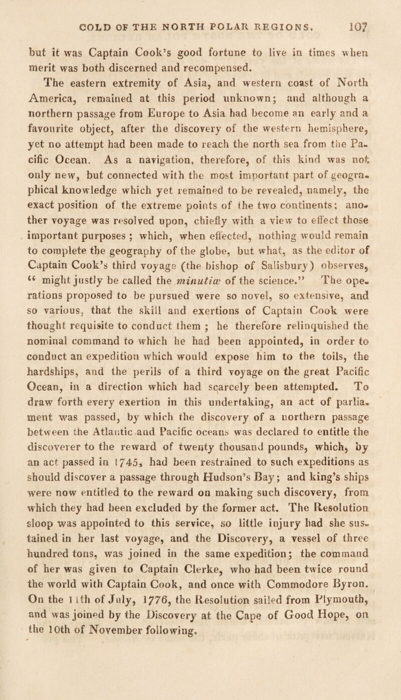 but it was Captain Cook’s good fortune to live in times when merit was both discerned and recompensed. The eastern extremity of Asia, and western coast of North America, remained at this period unknown; and although a northern passage from Europe to Asia had become an early and a favourite object, after the discovery of the western hemisphere, yet no attempt had been made to reach the north sea from the Pa¬ cific Ocean. As a navigation, therefore, of this kind was not only new, but connected with the most important part of geogra¬ phical knowledge which yet remained to be revealed, namely, the exact position of the extreme points of the two continents; ano¬ ther voyage was resolved upon, chiefly with a view’ to effect those important purposes ; which, when effected, nothing would remain to complete the geography of the globe, but what, as the editor of Captain Cook’s third voyage (the bishop of Salisbury) observes^ u might justly be called the minuticu of the science.” The ope¬ rations proposed to be pursued were so novel, so extensive, and so various, that the skill and exertions of Captain Cook were thought requisite to conduct them ; he therefore relinquished the nominal command to which he had been appointed, in order to conduct an expedition which would expose him to the toils, the hardships, and the perils of a third voyage on the great Pacific Ocean, in a direction which had scarcely been attempted. To draw forth every exertion in this undertaking, an act of parlia¬ ment was passed, by which the discovery of a northern passage between the Atlantic and Pacific oceans was declared to entitle the discoverer to the reward of twenty thousand pounds, which, by an act passed in I745s had been restrained to such expeditions as should discover a passage through Hudson’s Bay; and king’s ships were now entitled to the reward on making such discovery, from which they had been excluded by the former act. The Resolution sloop was appointed to this service, so little injury had she sus¬ tained in her last voyage, and the Discovery, a vessel of three hundred tons, was joined in the same expedition; the command of her was given to Captain Clerke, who had been twice round the world with Captain Cook, and once with Commodore Byron. On the 1 ith of July, 1776, the Resolution sailed from Plymouth, and was joined by the Discovery at the Cape of Good Hope, on the 10th of November following.