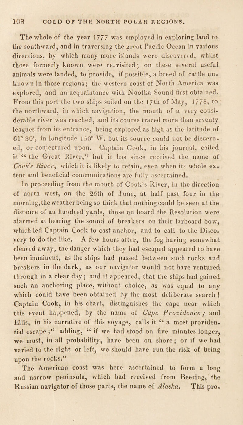 The whole of the year 1777 was employed in exploring land to the southward, and in traversing the great Pacific Ocean in various directions, by which many more islands were discovered, whilst those formerly known were re-viaited ; on these several useful animals wTere landed, to provide, if possible, a breed of ca+tie un¬ known in those regions ; the western coast of North America was explored, and an acquaintance with Nootka Sound first obtained. From this port the two ships sailed on the I/th of May, 1778, to the northward, in which navigation, the mouth of a very consi¬ derable river was reached, and its course traced more than seventy leagues from its entrance, being explored as high as the latitude of 61° 30', in longitude 1.50° W. but its source could not be discern¬ ed, or conjectured upon. Captain Cook, in his journal, called it u the Great River,” but it has since received the mame of Cook’s River, which it is likely to retain, even when its whole ex¬ tent and beneficial communications are fully ascertained. In proceeding from the mouth of Cook’s River, in the direction of north west, on the 26th of June, at half past four in the morning, the weather being so thick that nothing could be seen at the distance of an hundred yards, those on board the Resolution were alarmed at hearing the sound of breakers on their larboard bow, which led Captain Cook to cast anchor, and to call to the Disco¬ very to do the like. A few hours after, the fog having somewhat cleared away, the danger which they had escaped appeared to have been imminent, as the ships had passed between such rocks and breakers in the dark, as our navigator would not have ventured through in a clear day; and if appeared, that the ships had gained such an anchoring place, without choice, as was equal to any which could have been obtained by the most deliberate search ! Captain Cook, in his chart, distinguishes the cape near which this event happened, by the name of Cape Providence; and Ellis, in his narrative of this voyage, calls it u a most providen¬ tial escape adding, 46 if we had stood on five minutes longer, we must, in all probability, have been on shore; or if we had varied to the right or left, we should have run the risk of being upon the rocks.” The American coast was here ascertained to form a long and narrow peninsula, which had received from Beeiing, the Russian navigator of those parts, the name of Alaska. This pro-