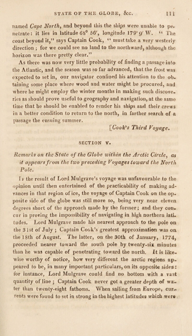 named Cape North, and beyond this the ships were unable to pe* netrate: it lies in latitude 68° 56', longitude 179° p'W. 44 The coast beyond it,” says Captain Cook, 44 must take a very westerly direction ; for we could see no land to the northward, although the horizon was there pretty clear.” As there was now very little probability of finding a passage into the Atlantic, and the season was so far advanced, that the frost was expected to set in, our navigator confined his attention to the ob. taining some place where wood and water might be procured, and where he might employ the winter months in making such discove¬ ries as should prove useful to geography and navigation, at the same time that he should be enabled to render his ships and their crews in a better condition to return to the north, in farther search of a passage the ensuing summer. | Cook’s Third Voyage* SECTION V. Remarks on the State of the Globe within the Arctic Circle, as it appears from the two preceding Voyages toward the North Pole. If the result of Lord Mulgrave’s voyage was unfavourable to the opinion until then entertained of the practicability of making ad¬ vances in that region of ice, the voyage of Captain Cook on the op¬ posite side of the globe was still more so, being very near eleven degrees short of the approach made by the former; and they con® cur in proving the impossibility of navigating in high northern lati. tudes. Lord Mulgrave made his nearest approach to the pole on the 3 1st of July ; Captain Cook’s greatest approximation was on the 18th of August. The latter, on the 30th of January, 1774, proceeded nearer toward the south pole by twenty-six minutes than he was capable of penetrating toward the north. It is like® wise worthy of notice, how very different the arctic regions ap¬ peared to be, in many important particulars, on its opposite sides» for instance, Lord Mulgrave could find no bottom with a vast quantity of line ; Captain Cook never got a greater depth of wa~ ter than twenty-eight fathoms. When sailing from Europe, cur.'* rents were found to set in strong in the highest latitudes which were