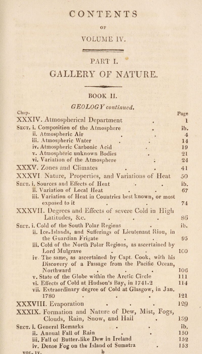 € ONTENTS OF VOLUME IV. PART I. GALLERY OF NATURE. — - • .«.y«naga<»»r—- BOOK II. GEOLOGY continued» Chap* Page XXXIV. Atmospherical Department , 1 Sect. i. Composition of the Atmosphere . ib. ii. Atmospheric Air . . 4 iii. Atmospheric Water . . 14 iv. Atmospheric Carbonic Acid . 19 v. Atmospheric unknown Bodies . 21 vi. Variation of the Atmosphere ; 24 XXXV. Zones and Climates . . 41 XXXVI Nature, Properties, and Variations of Heat 50 Sect. i. Sources and Effects of Heat . . ib. ii. Variation of Local Heat . . 67 iii. Variation of Heat in Countries best known, or most exposed to it . . 74 XXXVII* Degrees and Effects of severe Cold in High Latitudes, &c. ... 86 Sect. i« Cold of the South Polar Regions . ib. ii. Ice-Islands, and Sufferings of Lieutenant liiou, in the Guardian Frigate . . 95 iii. Cold of the North Polar Regions, as ascertained by Lord Mulgrave . . ICO iv The same, as ascertained by Capt. Cook, with his Discovery of a Passage from the Pacific Ocean, Northward * . . 106 v. State of the Globe within the Arctic Circle 111 vi. Effects of Cold at Hudson’s Bay, in 1741-2 114 vii. Extraordinary degree of Cold at Glasgow, in Jan. 1780 • . . 121 XXXVIII. Evaporation . . . 129 XXXIX. Formation and Nature of Dew, Mist, Fogs, Clouds, Rain, Snow, and Hail . 1S9 Sect, i. General Remarks . • ib. ii. Annual Fall of Rain . . 150 iii. Fall ot Butter-like Dew in Ireland 152 iv. Dense Fog on the Island of Sumatra , 153 von. iv. b