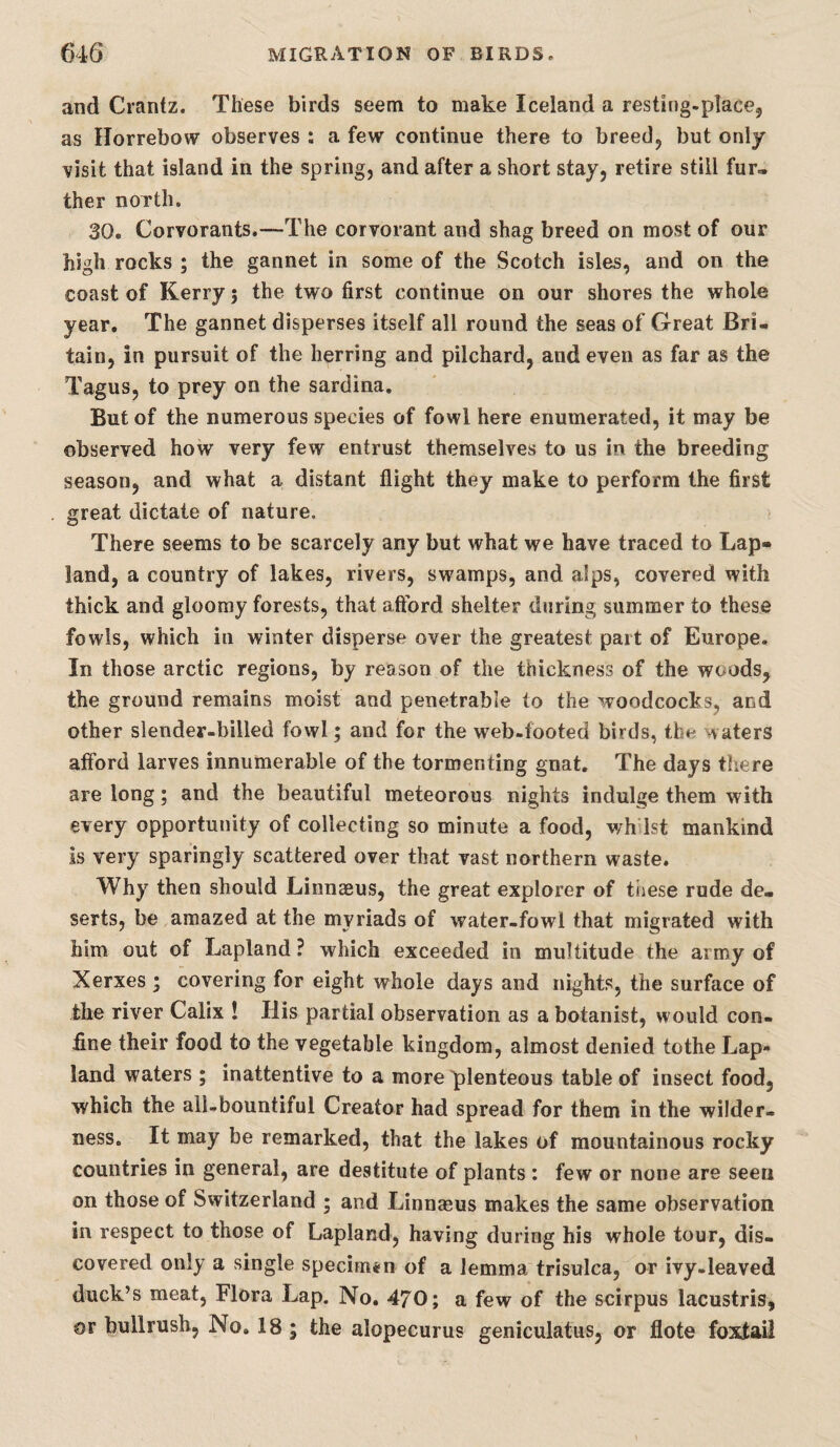 and Crantz. These birds seem to make Iceland a resting.placej as Ilorrebow observes : a few continue there to breedj but only visit that island in the spring, and after a short stay, retire still fur» ther noTth. 30. Corvorants.—The corvorant and shag breed on most of our high rocks ; the gannet in some of the Scotch isles, and on the coast of Kerry; the two first continue on our shores the whole year. The gannet disperses itself all round the seas of Great Bri¬ tain, in pursuit of the herring and pilchard, and even as far as the Tagus, to prey on the sardina. But of the numerous species of fowl here enumerated, it may be observed how very few entrust themselves to us in the breeding season, and what a distant flight they make to perform the first great dictate of nature. There seems to be scarcely any but what we have traced to Lap- land, a country of lakes, rivers, swamps, and alps, covered with thick and gloomy forests, that afford shelter during summer to these fowls, which in winter disperse over the greatest part of Europe. In those arctic regions, by reason of the thickness of the woods, the ground remains moist and penetrable to the woodcocks, and other slender-billed fowl; and for the web-footed birds, the waters afford larves innumerable of the tormenting gnat. The days there are long; and the beautiful meteorous nights indulge them with every opportunity of collecting so minute a food, wh 1st mankind is very sparingly scattered over that vast northern waste. Why then should Linnaeus, the great explorer of ti)ese rude de¬ serts, be amazed at the myriads of water-fowl that migrated with him out of Lapland ? which exceeded in multitude the army of Xerxes ; covering for eight whole days and nights, the surface of the river Calix ! His partial observation as a botanist, would con¬ fine their food to the vegetable kingdom, almost denied tothe Lap- land waters ; inattentive to a more plenteous table of insect food, which the all-bountiful Creator had spread for them in the wilder¬ ness. It may be remarked, that the lakes of mountainous rocky countries in general, are destitute of plants : few or none are seen on those of Switzerland ; and Linnaeus makes the same observation in respect to those of Lapland, having during his whole tour, dis¬ covered only a single specimen of a lemma trisulca, or ivy-leaved duck’s meat, Flora Lap. No. 470; a few of the scirpus lacustris, or bullrush, No. 18; the alopecurus geniculatus, or flote foxtail