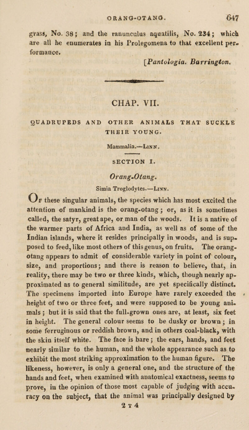grass. No. 38; and the ranunculus aquatilis, No. 234; which are all he enumerates in his Prolegomena to that excellent per¬ formance. [Fantologia, Barrington^ CHAP. VII. QUADRUPEDS AND OTHER ANIMALS THAT SUCKLE THEIR YOUNG. Mammalia.—Lin n . SECTION I. Orang^Otang, Simla Troglodytes.—Linn. Of these singular animals, the species which has most excited the attention of mankind is the orang-otang; or, as it is sometimes called, the satyr, great ape, or man of the woods. It is a natiye of the warmer parts of Africa and India, as well as of some of the Indian islands, where it resides principally in woods, and is sup¬ posed to feed, like most others of this genus, on fruits. The orang- otang appears to admit of considerable variety in point of' colour, size, and proportions; and there is reason to believe, that, in reality, there may be two or three kinds, which, though nearly ap¬ proximated as to general similitude, are yet specifically distinct. The specimens imported into Europe have rarely exceeded the height of two or three feet, and were supposed to be young ani¬ mals ; but it is said that the full-grown ones are, at least, six feet in height. The general colour seems to be dusky or brown ; in some ferruginous or reddish brown, and in others coal-black, with the skin itself white. The face is bare; the ears, hands, and feet nearly similar to the human, and the whole appearance such as to exhibit the most striking approximation to the human figure. The likeness, however, is only a general one, and the structure of the hands and feet, when examined with anatomical exactness, seems to prove, in the opinion of those most capable of judging with accu¬ racy on the subject, that the animal was principally designed by 2 T 4