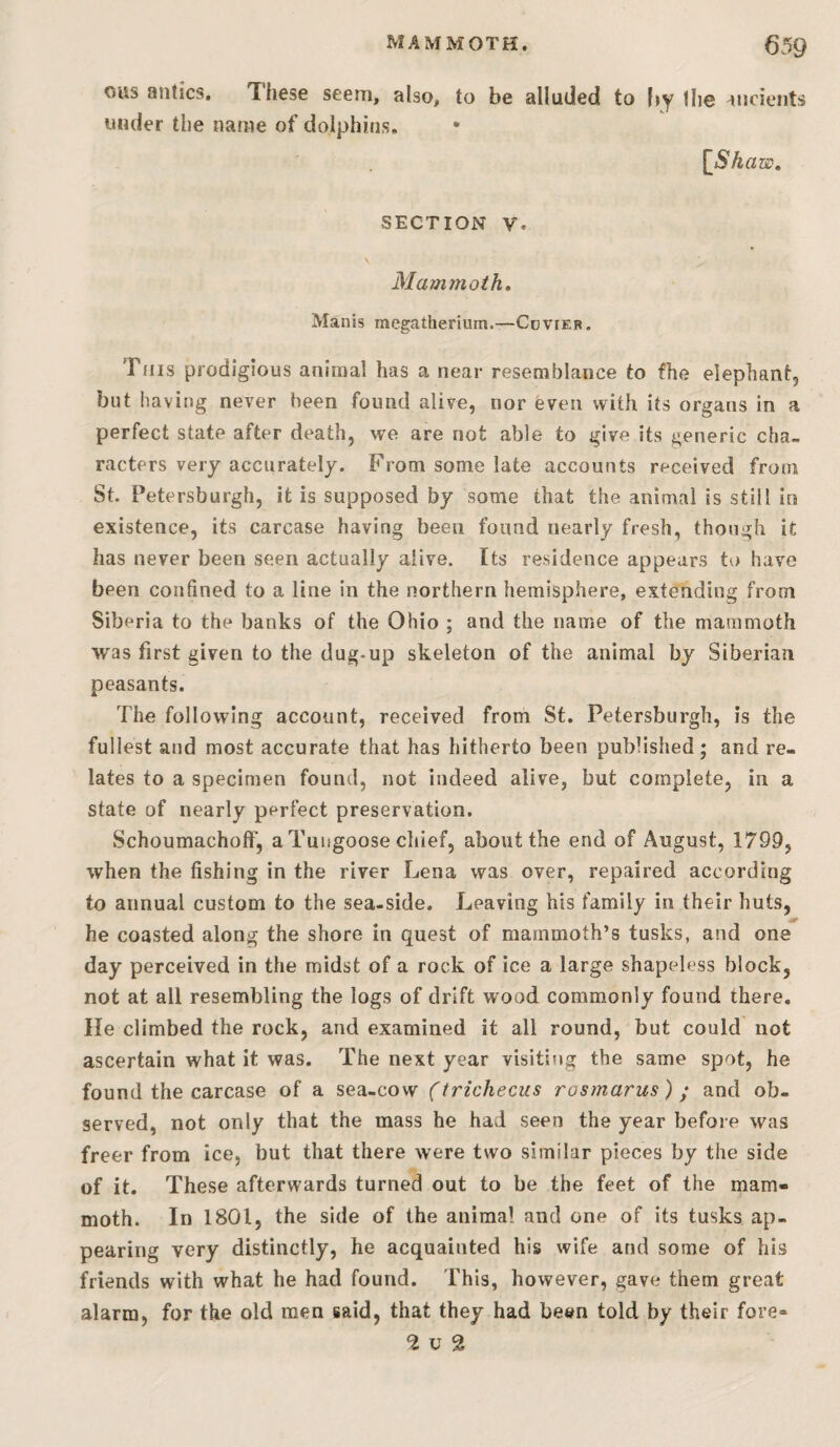 cus antics. These seem, also, to be alluded to by Ihe ancients under the name of dolphins, {^Shaw, SECTION V. Mammoth* Manis megatherium.—CovrER. Tfiis prodigious animal has a near resemblance to fhe elephant, but having never been found alive, nor even with its organs in a perfect state after death, we are not able to give its generic cha¬ racters very accurately. From some late accounts received from St. Petersburgh, it is supposed by some that the animal is still in existence, its carcase having been found nearly fresh, though it has never been seen actually alive. Its residence appears to have been confined to a line in the northern hemisphere, extending from Siberia to the banks of the Ohio ; and the name of the mammoth was first given to the dug-up skeleton of the animal by Siberian peasants. The following account, received from St. Petersburgh, is the fullest and most accurate that has hitherto been published; and re¬ lates to a specimen found, not indeed alive, but complete, in a state of nearly perfect preservation. SchoumachofF, a Tuugoose cliief, about the end of August, 1799, when the fishing in the river Lena was over, repaired according to annual custom to the sea-side. Leaving his family in their huts, he coasted along the shore in quest of mammoth’s tusks, and one day perceived in the midst of a rock of ice a large shapeless block, not at all resembling the logs of drift wood commonly found there. He climbed the rock, and examined it all round, but could not ascertain what it was. The next year visititig the same spot, he found the carcase of a sea-cow (trichecus rosmarus) • and ob¬ served, not only that the mass he had seen the year before was freer from ice, but that there were two similar pieces by the side of it. These afterwards turned out to be the feet of the mam¬ moth. In 1801, the side of the animal and one of its tusks ap¬ pearing very distinctly, he acquainted his wife and some of his friends with what he had found. This, however, gave them great alarm, for the old men said, that they had been told by their fore- <2 u 2