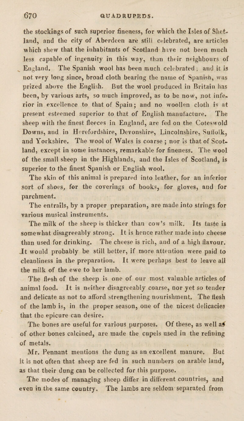 the stockings of such superior fineness, for which the Isles of Shet¬ land, and the city of Aberdeen are still celebrated, are articles which shew that the inhabitants of Scotland hive not been much less capable of ingenuity in this way, than their neighbours of ^ England. The Spanish wool has been much celebrated , and it is not very long since, broad cloth bearing the name of Spanish, was prized above the English. But the wool produced in Britain has been, by various arts, so much improved, as to be now, not infe¬ rior in excellence to that of Spain; and no vvoollen cloth is at present esteemed superior to that of English manufacture. The sheep with the finest fleeces in England, are fed on the Cotesvvold Downs, and in Herefordshire, Devonshire, Lincolnshire, Suffolk, and Yorkshire. The wool of Wales is coarse ; nor Is that of Scot¬ land, except in some instances, remarkable for fineness. The wool of the small sheep in the Highlands, and the Isles of Scotland, is superior to the finest Spanish or English wool. The skin of this animal is prepared into leather, for an inferior sort of shoes, for the coverings of books, for gloves, and for parchment. The entrails, by a proper preparation, are made into strings for various musical instruments. The milk of the sheep is thicker than cow^s milk. Its taste is somewhat disagreeably strong. It is hence rather made into cheese than used for drinking. The cheese is rich, and of a high flavour. Jt would probably be still better, if more attention were paid to cleanliness in the preparation. It were perhaps best to leave all the milk of the ewe to her lamb. The flesh of the sheep is one of our most valuable articles of animal food. It is neither disagreeably coarse, nor yet so tender and delicate as not to afford strengthening nourishment. The flesh of the lamb is, in the proper season, one of the nicest delicacies that the epicure can desire. The bones are useful for various purposes. Of these, as well a.ff of other bones calcined, are made the cupels used in the refining of metals. Mr. Pennant mentions the dung as an excellent manure. But it is not often that sheep are fed in such numbers on arable laud, as that their dung can be collected for this purpose. The modes of managing sheep differ in different countries, and even in the same country. The lambs are seldom separated from