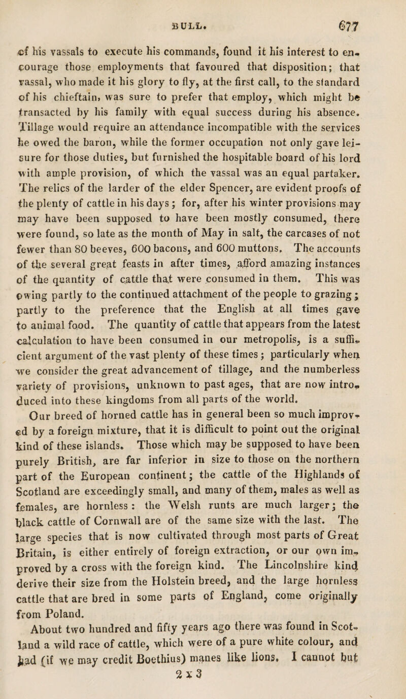 cf his vassals to execute his commands, found it his interest to en¬ courage those employments that favoured that disposition; that vassal, who made it his glory to fly, at the first call, to the standard of his chieftaim was sure to prefer that employ, which might be transacted by his family with equal success during his absence. Tillage would require an attendance incompatible with the services he owed the baron, while the former occupation not only gave lei¬ sure for those duties, but furnished the hospitable board of his lord with ample provision, of which the vassal was an equal partaker. The relics of the larder of the elder Spencer, are evident proofs of the plenty of cattle in his days; for, after his winter provisions may may have been supposed to have been mostly consumed, there were found, so late as the month of May in salt, the carcases of not fewer than 80 beeves, 600 bacons, and 600 muttons. The accounts of tbe several great feasts in after times, afford amazing instances of the quantity of cattle that were consumed in them. This was owing partly to the continued attachment of the people to grazing; partly to the preference that the English at all times gave to animal food. The quantity of cattle that appears from the latest calculation to have been consumed in our metropolis, is a suffi¬ cient argument of the vast plenty of these times; particularly whei^ we consider the great advancement of tillage, and the numberless variety of provisions, unknown to past ages, that are now intro^ duced into these kingdoms from all parts of the world. Our breed of horned cattle has in general been so much improve cd by a foreign mixture, that it is difficult to point out the original kind of these islands. Those which may be supposed to have been purely British, are far inferior in size to those on the northern part of the European continent; the cattle of the Highlands of Scotland are exceedingly small, and many of them, males as well as females, are hornless: the Welsh runts are much larger; the black cattle of Cornwall are of the same size with the last. The large species that is now cultivated through most parts of Great Britain, is either entirely of foreign extraction, or our pwn ira, proved by a cross with the foreign kind. The Lincolnshire kind derive their size from the Holstein breed, and the large hornless cattle that are bred in some parts of England, come originally from Poland. About two hundred and fifty years ago there was found in Scot¬ land a wild race of cattle, which were of a pure white colour, and J^ad (if we may credit Boethius) maues like lions. I cannot but 2x3