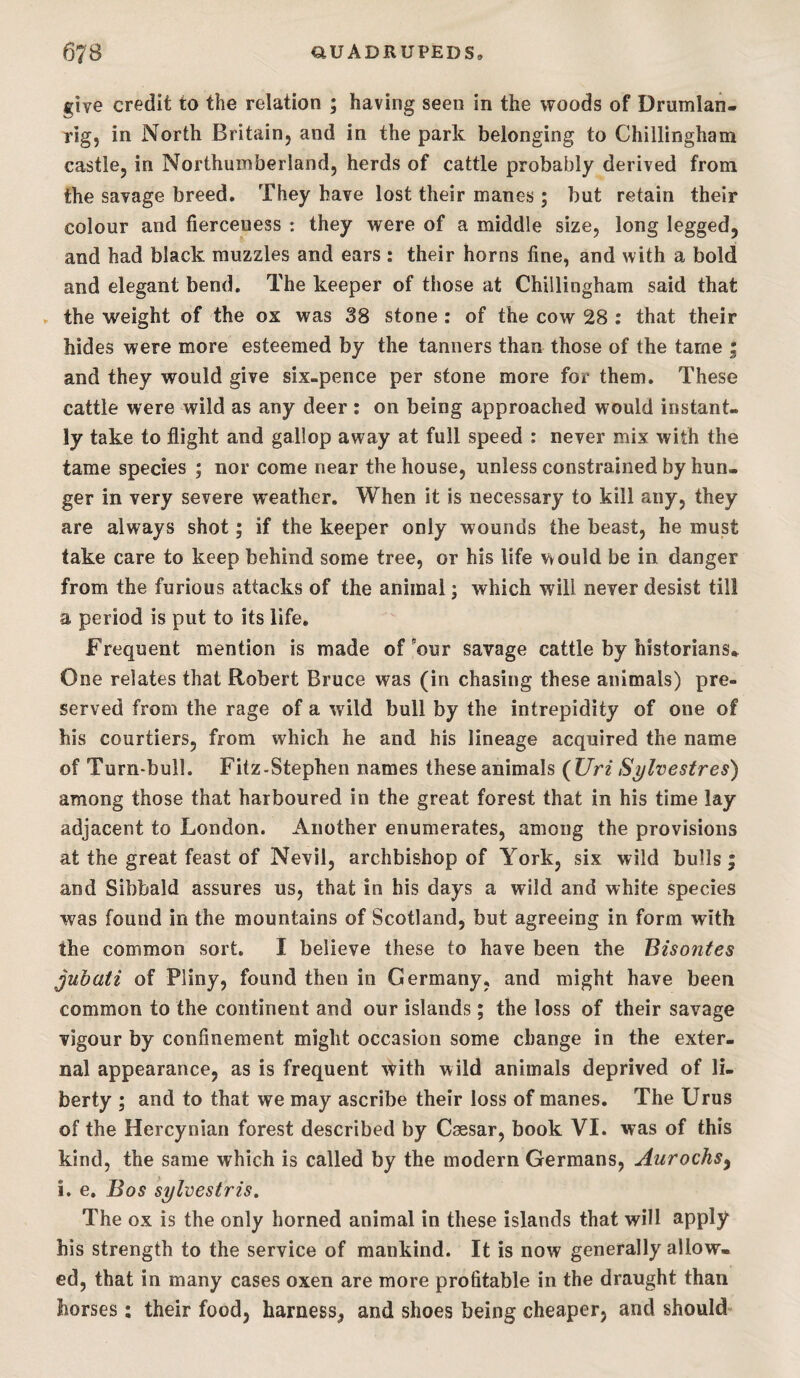 give credit to the relation ; having seen in the woods of Drumlan- rigj in North Britain, and in the park belonging to Chillingham castle, in Northumberland, herds of cattle probably derived from the savage breed. They have lost their manes; but retain their colour and fierceness : they were of a middle size, long legged, and had black muzzles and ears : their horns fine, and with a bold and elegant bend. The keeper of those at Chillingham said that . the weight of the ox was 38 stone: of the cow 28 : that their hides were more esteemed by the tanners than those of the tame ; and they would give six-pence per stone more for them. These cattle were wild as any deer : on being approached would instant¬ ly take to flight and gallop away at full speed : never mix with the tame species ; nor come near the house, unless constrained by hun¬ ger in very severe weather. When it is necessary to kill any, they are always shot; if the keeper only wounds the beast, he must take care to keep behind some tree, or his life would be in danger from the furious attacks of the animal; which will never desist till a period is put to its life. Frequent mention is made of 'our savage cattle by historians* One relates that Robert Bruce was (in chasing these animals) pre¬ served from the rage of a wild bull by the intrepidity of one of his courtiers, from which he and his lineage acquired the name of Turn-bull. Fitz-Stephen names these animals ( Uri Sylvestres) among those that harboured in the great forest that in his time lay adjacent to London. Another enumerates, among the provisions at the great feast of Nevil, archbishop of York, six wild bulls ; and Sibbald assures us, that in his days a wild and white species was found in the mountains of Scotland, but agreeing in form with the common sort. I believe these to have been the Bisontes jubati of Pliny, found then in Germany, and might have been common to the continent and our islands; the loss of their savage vigour by confinement might occasion some change in the exter¬ nal appearance, as is frequent with wild animals deprived of li¬ berty ; and to that we may ascribe their loss of manes. The Urus of the Hercynian forest described by Caesar, book VI. was of this kind, the same which is called by the modern Germans, Aurochs^ i. e. Bos sylvestris. The ox is the only horned animal in these islands that will apply his strength to the service of mankind. It is now generally allow¬ ed, that in many cases oxen are more profitable in the draught than horses: their food, harness, and shoes being cheaper, and should-