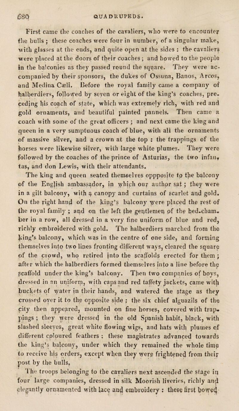 First came the coaches of the cavaliers, who w^ere to encountey the bulls ; these coaches were four in number, of a singular make, with glasses at the ends, and quite open at the sides : the cavaliers were placed at the doors of their coaches ; and bowed to the people in the balconies as they passed round the square. They were ac¬ companied by their sponsors, the dukes of Ossuna, Banos, Arcos, and Medina Cajli, Before the royal family came a company of halberdiers, followed by seven or eight of the king’s coaches, pre» ceding his co^ch of state, which was extremely rich, with red and. gold ornaments, and beautiful painted pannels. Then came a coach with some of the great officers ; and next came the king and queen in a very sumptuous coach of blue, with all the ornaments of massive silver, and a crown at the top : the trappings of the horses were likewise silver, with large white plumes. They wmre followed by the coaches of the prince of Asturias, the two infauy tas, and don Lewis, with their attendants. The king and queen seated themselves oppposjte tp t]ie balcony of the Engjish ambassador, ip which ouf author sat; they were in a gilt balcony, with canopy and curtains of scarlet and gold. On the right hand of the king’s balcony -were placed the rest of the royal family ; and on the left the gentlemen pf the bed-cham¬ ber in a row, all dressed in a very fine uniform of blue and red, richly embroidered with gold. The halberdiers marched from the king’s balcony, which was in the centre of one side, and forming themselves into two lines fronting different ways, cleared the square of the crowd, who retipd jnto the scaffolds erected for them; after which the halberdiers formed themselves into a line before th^ scaffold under the king’s balcony. Tfien two companies of boys, dressed in an uniforip, with caps mid red taffety jackets, came witff buckets of y ater in their hands, and watered the stage as they crossed oyer it to the opposite side ; the six chief alguazils of the city then appeared, mounted on fine horses, covered with trap¬ pings ; they were dressed in the old Spanish habit, black, with slashed sleeves, great white flowing wigs, and hats with plumes of different coloured feathers ; these magistrates advanced towards the king’s balcony, under which they remained the whole time to receive hfs orders, except when the^ wero frightened from their post by the bulls, 'I'he troops belonging to the cavaliers next ascended the stage ip four large companies, dressed in silk Moorish liveries, richly and elegantly ornamented with lacQ auff embroidery : thes^ first bowed