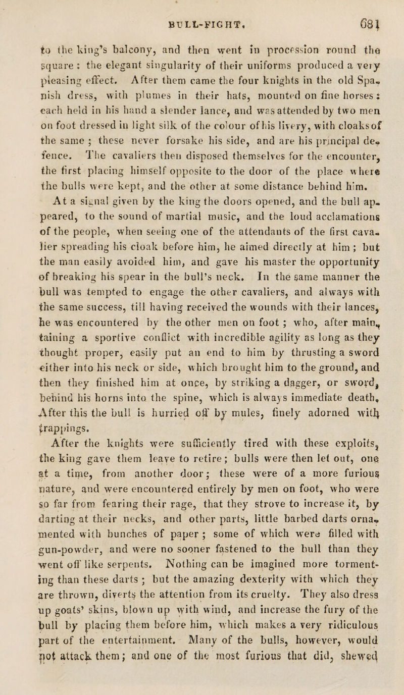 to (he king’s balcony, and thpn went in procession round the square ; tlie elegant singularity of their uniforms produced a veiy pleasing efFect, After them came the four knights in the old Spa« nish dress, with plumes in their hals, mounted on fine horses j each held in his hand a slender lance, and was attended by two men on foot dressed in light silk of the colour ofhis livery, with cloaksof the same ; these never forsake his side, and are his principal de„ fence. The cavaliers then disposed themselves for the encounter, the first placing liimself o})posite to the door of the place where the bulls were kept, and the other at some distance behind him. At a signal given by the king the doors opened, and the bull ap¬ peared, to the sound of martial music, and the loud acclamations of the people, when seeing one of the attendants of the first cava¬ lier spreading his cloak before him, he aimed directly at him ; but the man easily avoided him, and gave his master the opportunity of breaking his spear in the bull’s neck. In the same manner the bull was tempted to engage the other cavaliers, and always with the same success, till having received the wounds with their lances, he was encountered by the other men on foot ; who, after main,^ taining a sportive conflict with incredible agility as long as they thought proper, easily put an end to him by thrusting a sword cither into his neck or side, which brought him to the ground, and then they finished him at once, by striking a dagger, or swo^’d, behind his horns into the spine, which is always immediate death. After this the bull is hurried ofl' by mules, finely adorned witl^ |,rap[)ings. After the knights were sufficiently tired with these exploits, the king gave them leave to retire; bulls were then let out, ono at a time, from another door; these were of a more furious nature, and were encountered entirely by men on foot, who were §0 far from fearing their rage, that they strove to increase it, by darting at their necks, and other parts, little barbed darts orna» inented with bunches of paper ; some of w'hich were filled with gun-powder, and were no sooner fastened to the bull than they went ofi' like serpents. Nothing can be imagined more torment¬ ing than these darts ; but the amazing dexterity with which they are thrown, diverts the attention from its cruelty. They also dress up goats’ skins, blown up with wind, and increase the fury of the bull by placing them before him, which makes a very ridiculous part of the entertainment. Many of the bulls, however, would pot attack them j and one of the most furious that did, sheweci
