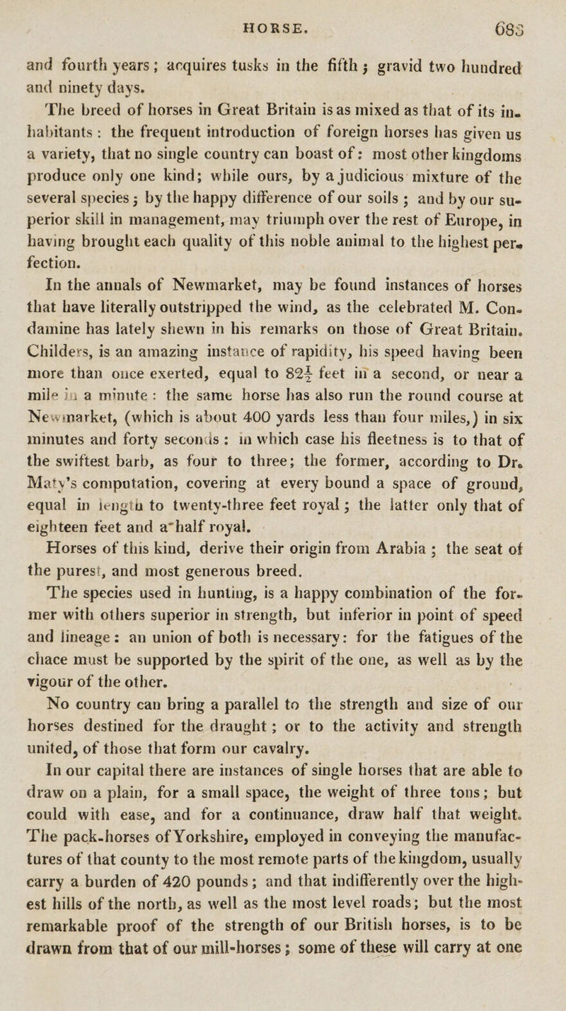 and fourth years; acquires tusks in the fifth } gravid two hundred and ninety days. The breed of horses in Great Britain is as mixed as that of its in¬ habitants : the frequent introduction of foreign horses has given us a variety, that no single country can boast of; most other kingdoms produce only one kind; while ours, by a judicious mixture of the several species j by the happy difference of our soils ; and by our su¬ perior skill in management, may triumph over the rest of Europe, in having brought each quality of this noble animal to the highest per¬ fection. In the annals of Newmarket, may be found instances of horses that have literally outstripped the wind, as the celebrated M. Con- damine has lately shewn in his remarks on those of Great Britain. Childers, is an amazing instance of rapidity, his speed having been more than once exerted, equal to 82f feet in a second, or near a mile in a minute : the same horse has also run the round course at Newmarket, (which is about 400 yards less than four miles,) in six minutes and forty seconds : m which case his fleetness is to that of the swiftest barb, as four to three; the former, according to Dr. Maty’s computation, covering at every bound a space of ground, equal in lengtu to twenty-three feet royal; the latter only that of eighteen feet and a'half royal. Horses of this kind, derive their origin from Arabia ; the seat of the purest, and most generous breed. The species used in hunting, is a happy combination of the for¬ mer with others superior in strength, but inferior in point of speed and lineage: an union of both is necessary: for the fatigues of the chace must be supported by the spirit of the one, as well as by the vigour of the other. No country can bring a parallel to the strength and size of our horses destined for the draught; or to the activity and strength united, of those that form our cavalry. In our capital there are instances of single horses that are able to draw on a plain, for a small space, the weight of three tons; but could with ease, and for a continuance, draw half that weight. The pack-horses ofYorkshire, employed in conveying the manufac¬ tures of that county to the most remote parts of the kingdom, usually carry a burden of 420 pounds ; and that indifterently over the high¬ est hills of the north, as well as the most level roads; but the most remarkable proof of the strength of our British horses, is to be drawn from that of our mill-horses; some of these will carry at one