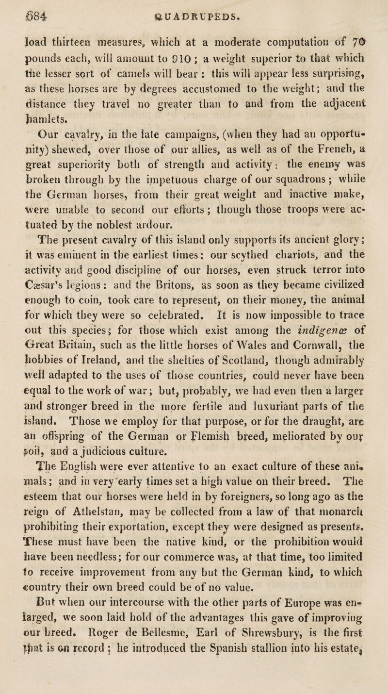 load thirteen measures^, which at a moderate computation of TO pounds each, will amount to 910; a weight superior to that which tile lesser sort of camels will bear : this will appear less surprising, as these horses are by degrees accustomed to the weight; and the distance they travel no greater than to and from the adjacent hamlets. Our cavalry, in the late campaigns, (when they had an opportu¬ nity) shewed, over those of our allies, as well as of the French, a great superiority both of strength and activity : the enemy was broken through by the impetuous charge of our squadrons ; while the German horses, from their great weight and inactive make, were unable to second our efforts; though those troops were ac¬ tuated by the noblest ardour. The present cavalry of this island only supports its ancient glory; it was eminent in the earliest times; our scythed chariots, and the activity and good discipline of our horses, even struck terror into Cassar’s legions: and the Britons, as soon as they became civilized enough to coin, took care to represent, on their money, the animal for which they were so celebrated. It is now impossible to trace out this species; for those which exist among the indigenes of Great Britain, such as the little horses of Wales and Cornwall, the bobbies of Ireland, and the shelties of Scotland, though admirably well adapted to the uses of those countries, could never have been equal to the work of war; but;^ probably, we bad even then a larger and stronger breed in the more fertile and luxuriant parts of the island. Those we employ for that purpose, or for the draught, are an offspring of the German or Flemish breed, meliorated by our lioil, and a judicious culture. The English w^ere ever attentive to an exact culture of these ani, mals; and in very'early times set a high value on their breed. The esteem that our horses were held in by foreigners, so long ago as the reign of Athelstan, may be collected from a law of that monarch prohibiting their exportation, except they were designed as presents. These must have been the native kind, or the prohibition would have been needless; for our commerce was, at that time, too limited to receive improvement from any but the German kind, to which country their own breed could be of no value. But when our intercourse with the other parts of Europe W'as en¬ larged, we soon laid hold of the advantages this gave of improving our breed. Roger de Beilesrae, Earl of Shrewsbury, is the first that is on record ; he introduced the Spanish stallion into his estate.
