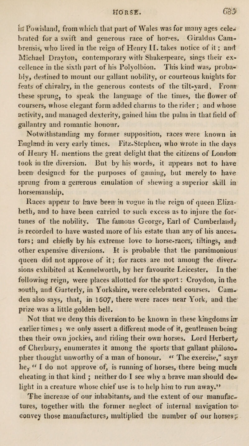lit Powlsland, from which that part of Wales was for many ages cele¬ brated for a swift and generous race of hor?es. Giraldns Cam- brensis, wbo lived in the reign of Henry II. takes notice of it; and Michael Drayton, contemporary with' Shakespeare, sings their ex¬ cellence in the sixth part of his Polyolbion. This kind was, proba¬ bly, destined to mount our gallant nobility, or courteous knights for feats of chivalry, in the generous contests of the tilt-yard, From these sprung, to speak the language of the times, the flower of coursers, whose elegant form added charms to the rider ; and whose activity, and managed dexterity, gained him the palm in that field of gallantry and romantic honour. Notwithstanding my former supposition, races were known iii Fjiiglarnd in very early times. Fitz-Steplien, who wrote in the days of Henry M. mentions tiie great deligiit that the citizens of London took in the diversion. But by his words, it appears not to have been designed for the purposes of gaming, but merely to have sprung from a generous emulation of shewing a superior skill in horsemanship. Races appear to‘ liave been in vogue in tlie reign of queen Eliza¬ beth, and to have been carried to such excess as to injure the for¬ tunes of the nobility. The famous George, Earl of Cumberlandj is recorded to have wasted more of his estate than any of his ances¬ tors; and chiefly by his extreme love to horse-races; tiltings, and other expensive diversions. It is probable that the parsimonious- queen did not approve of it; for races are not among the diver¬ sions exhibited at Kennelworth, by her favourite Leicester. In the following reign, were places allotted for the sport: Croydon, in the south, and Garterly, in Yorkshire, were celebrated courses. Cam¬ den also says, that, in I607, there were races near York, and the prize was a little golden bell. Not that we deny this diversion to be known in these kingdoms inr earlier times; we only assert a different mode of it, gentlemen being then their own jockies, and riding their owm horses. Lord Herbert^ of Cherbury, enumerates it among the sports that gallant philoso¬ pher thought unworthy of a man of honour. The exercise,” says' he,'I do not approve of, is running of horses, there being mud® cheating in that kind ; neither do I see why a brave man should de¬ light in a creature whose chief use is to help him to run away.” The increase of our inhabitants,* and the extent of our manufac¬ tures, together with tlie former neglect of internal navigation to* convey those manufactures^ multiplied the number of our hofses^