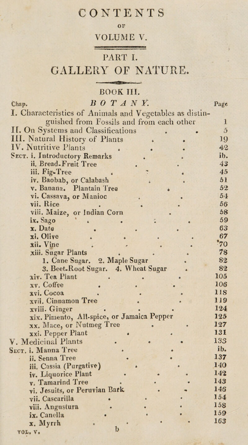 CONTENTS OF VOLUME V. PART 1. GALLERY OF NATURE. BOOK III. Chap. BOTANY. I. Characteristics of Animals and Vegetables as distin¬ guished from Fossils and from each other If. On Systems and Classifications . • HI. Natural History of Plants . • IV. Nutritive Plants * Sect. i. Introductory Remarks , . ii. Bread-Fruit Tree iii. FigwTree ,  iv. Baobab, or Calabash i V. Banana, Plantain Tree » vi. Cassava, or Manioc vii. Rice viii. Maize, or Indian Corn ix. Sago * * . ; X. Date • xi. Olive . , , . xii. Vine xiii. Sugar Plants . . * 1. Cane Sugar. 2. Maple Sugar 3. Beet-Root Sugar. 4. Wheat Sugar xiv. Tea Plant * . . XV. Coffee « xvi. Cocoa . . o xvii. Cinnamon Tree xviii. Ginger xix. Pimento, All-spice, or Jamaica Pepper XX. Mace, or Nutmeg Tree xxi. Pepper Plant « V. Medicinal Plants Sect. i. Manna Tree . • ii. Senna Tree • • iik Cassia (Purgative) * iv. Liquorice Plant T. Tamarind Tree vi. Jesuit.s, or Peruvian Bark . vii. Cascarilla • viii. Angustura • • • ix. Canella • • X. Myrrh . • ‘ ’ VOL, V. Page 1 5 19 4-2 ib. 43 45 51 52 54 56 58 59 63 67 *70 78 82 82 105 106 IIS 1J9 124 125 127 131 133 ib. 137 140 142 143 146 154 158 159 163 b
