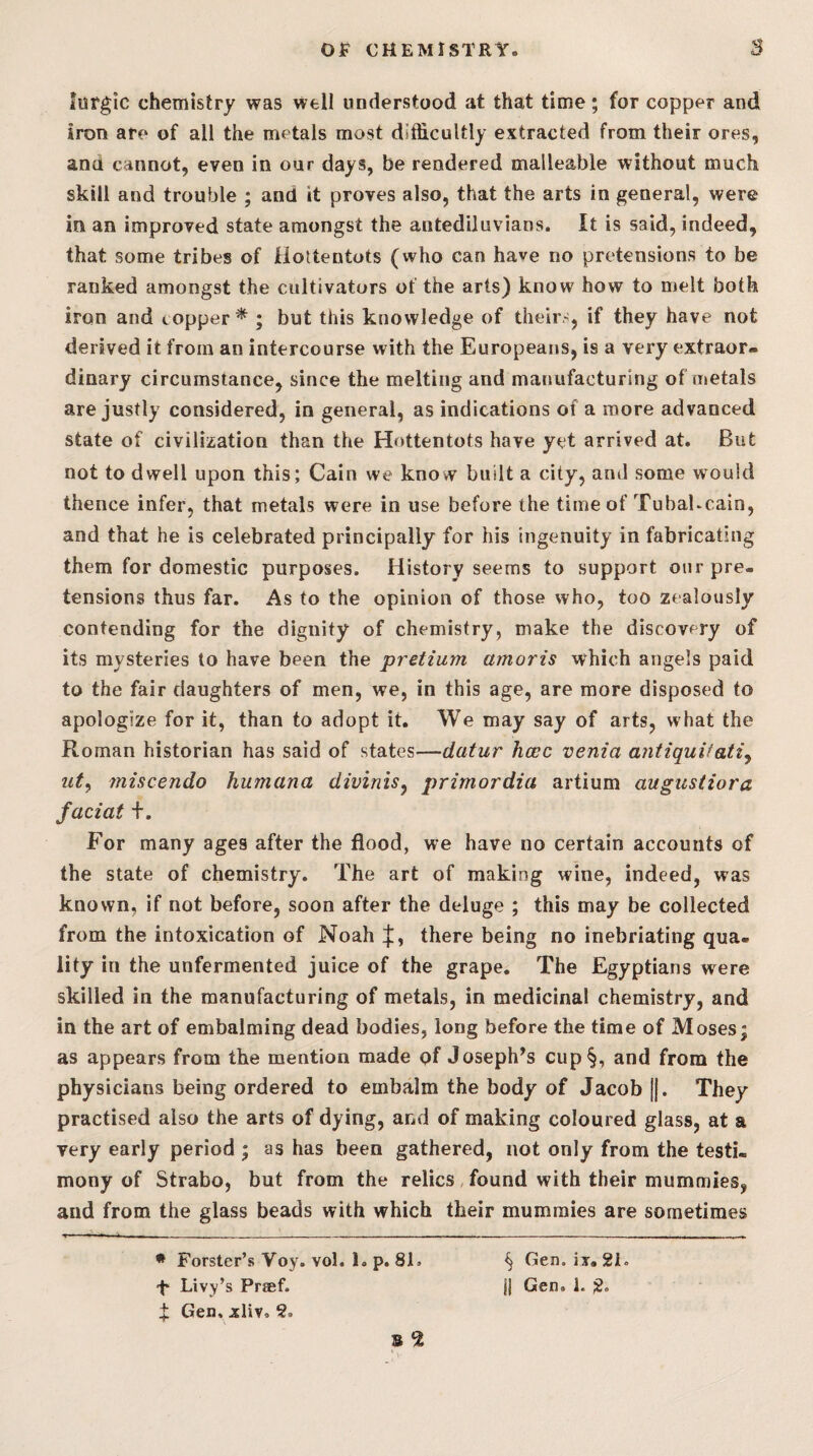 lurgic chemistry was well understood at that time; for copper andi iron are of all the metals most difficultly extracted from their ores, and cannot, even in our days, be rendered malleable without much skill and trouble ; and it proves also, that the arts in general, were in an improved state amongst the antediluvians. It is said, indeed, that some tribes of Hottentots (who can have no pretensions to be ranked amongst the cultivators of the arts) know how to melt both iron and topper^ ; but this knowledge of theirs, if they have not derived it from an intercourse with the Europeans, is a very extraor¬ dinary circumstance, since the melting and manufacturing of metals are justly considered, in general, as indications of a more advanced state of civilization than the Hottentots have yet arrived at. But not to dwell upon this; Cain we know built a city, and some would thence infer, that metals were in use before the time of TubaKcain, and that he is celebrated principally for his ingenuity in fabricating them for domestic purposes. History seems to support on r pre¬ tensions thus far. As to the opinion of those who, too zealously contending for the dignity of chemistry, make the discovery of its mysteries to have been the pretzum amoris which angels paid to the fair daughters of men, we, in this age, are more disposed to apologize for it, than to adopt it. We may say of arts, what the Roman historian has said of states—datur hcec venia antiquVati^ ut^ miscendo humana divinis^ primordia artium augustiora faciat f. For many ages after the flood, we have no certain accounts of the state of chemistry. The art of making wine, indeed, was known, if not before, soon after the deluge ; this may be collected from the intoxication of Noah there being no inebriating qua¬ lity in the unfermented juice of the grape. The Egyptians were skilled in the manufacturing of metals, in medicinal chemistry, and in the art of embalming dead bodies, long before the time of Moses; as appears from the mention made of Joseph’s cup§, and from the physicians being ordered to embalm the body of Jacob ||. They practised also the arts of dying, and of making coloured glass, at a very early period ; as has been gathered, not only from the testi¬ mony of Strabo, but from the relics, found with their mummies, and from the glass beads with which their mummies are sometimes • Forster’s Voy. vol. 1. p. 81. i Gen. xliv. 2. ^ Gen. iy, 21.